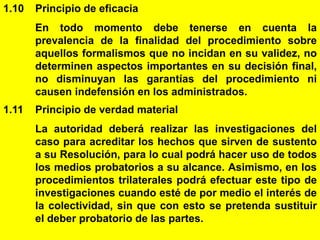9
1.10 Principio de eficacia
En todo momento debe tenerse en cuenta la
prevalencia de la finalidad del procedimiento sobre
aquellos formalismos que no incidan en su validez, no
determinen aspectos importantes en su decisión final,
no disminuyan las garantías del procedimiento ni
causen indefensión en los administrados.
1.11 Principio de verdad material
La autoridad deberá realizar las investigaciones del
caso para acreditar los hechos que sirven de sustento
a su Resolución, para lo cual podrá hacer uso de todos
los medios probatorios a su alcance. Asimismo, en los
procedimientos trilaterales podrá efectuar este tipo de
investigaciones cuando esté de por medio el interés de
la colectividad, sin que con esto se pretenda sustituir
el deber probatorio de las partes.
 