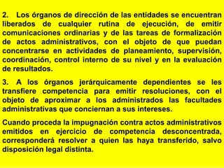 90
2. Los órganos de dirección de las entidades se encuentran
liberados de cualquier rutina de ejecución, de emitir
comunicaciones ordinarias y de las tareas de formalización
de actos administrativos, con el objeto de que puedan
concentrarse en actividades de planeamiento, supervisión,
coordinación, control interno de su nivel y en la evaluación
de resultados.
3. A los órganos jerárquicamente dependientes se les
transfiere competencia para emitir resoluciones, con el
objeto de aproximar a los administrados las facultades
administrativas que conciernan a sus intereses.
Cuando proceda la impugnación contra actos administrativos
emitidos en ejercicio de competencia desconcentrada,
corresponderá resolver a quien las haya transferido, salvo
disposición legal distinta.
 