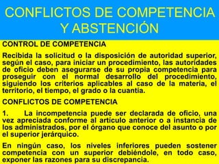 91
CONFLICTOS DE COMPETENCIA
Y ABSTENCIÓN
CONTROL DE COMPETENCIA
Recibida la solicitud o la disposición de autoridad superior,
según el caso, para iniciar un procedimiento, las autoridades
de oficio deben asegurarse de su propia competencia para
proseguir con el normal desarrollo del procedimiento,
siguiendo los criterios aplicables al caso de la materia, el
territorio, el tiempo, el grado o la cuantía.
CONFLICTOS DE COMPETENCIA
1. La incompetencia puede ser declarada de oficio, una
vez apreciada conforme al artículo anterior o a instancia de
los administrados, por el órgano que conoce del asunto o por
el superior jerárquico.
En ningún caso, los niveles inferiores pueden sostener
competencia con un superior debiéndole, en todo caso,
exponer las razones para su discrepancia.
 