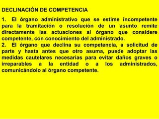 92
DECLINACIÓN DE COMPETENCIA
1. El órgano administrativo que se estime incompetente
para la tramitación o resolución de un asunto remite
directamente las actuaciones al órgano que considere
competente, con conocimiento del administrado.
2. El órgano que declina su competencia, a solicitud de
parte y hasta antes que otro asuma, puede adoptar las
medidas cautelares necesarias para evitar daños graves o
irreparables a la entidad o a los administrados,
comunicándolo al órgano competente.
 