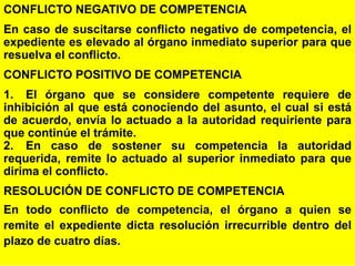 93
CONFLICTO NEGATIVO DE COMPETENCIA
En caso de suscitarse conflicto negativo de competencia, el
expediente es elevado al órgano inmediato superior para que
resuelva el conflicto.
CONFLICTO POSITIVO DE COMPETENCIA
1. El órgano que se considere competente requiere de
inhibición al que está conociendo del asunto, el cual si está
de acuerdo, envía lo actuado a la autoridad requiriente para
que continúe el trámite.
2. En caso de sostener su competencia la autoridad
requerida, remite lo actuado al superior inmediato para que
dirima el conflicto.
RESOLUCIÓN DE CONFLICTO DE COMPETENCIA
En todo conflicto de competencia, el órgano a quien se
remite el expediente dicta resolución irrecurrible dentro del
plazo de cuatro días.
 