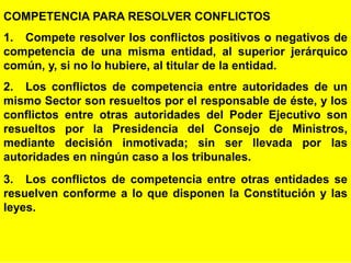 94
COMPETENCIA PARA RESOLVER CONFLICTOS
1. Compete resolver los conflictos positivos o negativos de
competencia de una misma entidad, al superior jerárquico
común, y, si no lo hubiere, al titular de la entidad.
2. Los conflictos de competencia entre autoridades de un
mismo Sector son resueltos por el responsable de éste, y los
conflictos entre otras autoridades del Poder Ejecutivo son
resueltos por la Presidencia del Consejo de Ministros,
mediante decisión inmotivada; sin ser llevada por las
autoridades en ningún caso a los tribunales.
3. Los conflictos de competencia entre otras entidades se
resuelven conforme a lo que disponen la Constitución y las
leyes.
 