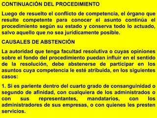 95
CONTINUACIÓN DEL PROCEDIMIENTO
Luego de resuelto el conflicto de competencia, el órgano que
resulte competente para conocer el asunto continúa el
procedimiento según su estado y conserva todo lo actuado,
salvo aquello que no sea jurídicamente posible.
CAUSALES DE ABSTENCIÓN
La autoridad que tenga facultad resolutiva o cuyas opiniones
sobre el fondo del procedimiento puedan influir en el sentido
de la resolución, debe abstenerse de participar en los
asuntos cuya competencia le esté atribuida, en los siguientes
casos:
1. Si es pariente dentro del cuarto grado de consanguinidad o
segundo de afinidad, con cualquiera de los administrados o
con sus representantes, mandatarios, con los
administradores de sus empresas, o con quienes les presten
servicios.
 