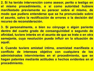 96
2. Si ha tenido intervención como asesor, perito o testigo en
el mismo procedimiento, o si como autoridad hubiere
manifestado previamente su parecer sobre el mismo, de
modo que pudiera entenderse que se ha pronunciado sobre
el asunto, salvo la rectificación de errores o la decisión del
recurso de reconsideración.
3. Si personalmente, o bien su cónyuge o algún pariente
dentro del cuarto grado de consanguinidad o segundo de
afinidad, tuviere interés en el asunto de que se trate o en otra
semejante, cuya resolución pueda influir en la situación de
aquél.
4. Cuando tuviere amistad íntima, enemistad manifiesta o
conflicto de intereses objetivo con cualquiera de los
administrados intervinientes en el procedimiento, que se
hagan patentes mediante actitudes o hechos evidentes en el
procedimiento.
 