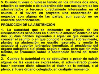 97
5. Cuando tuviere o hubiese tenido en los últimos dos años,
relación de servicio o de subordinación con cualquiera de los
administrados o terceros directamente interesados en el
asunto, o si tuviera en proyecto una concertación de
negocios con alguna de las partes, aun cuando no se
concrete posteriormente.
PROMOCIÓN DE LA ABSTENCIÓN
1. La autoridad que se encuentre en alguna de las
circunstancias señaladas en el artículo anterior, dentro de los
dos (2) días hábiles siguientes a aquel en que comenzó a
conocer el asunto, o en que conoció la causal sobreviniente,
plantea su abstención en escrito razonado, y remite lo
actuado al superior jerárquico inmediato, al presidente del
órgano colegiado o al pleno, según el caso, para que sin más
trámite, se pronuncie sobre la abstención dentro del tercer
día.
2. Cuando la autoridad no se abstuviera a pesar de existir
alguna de las causales expresadas, el administrado puede
hacer conocer dicha situación al titular de la entidad, o al
pleno, si fuere órgano colegiado, en cualquier momento.
 