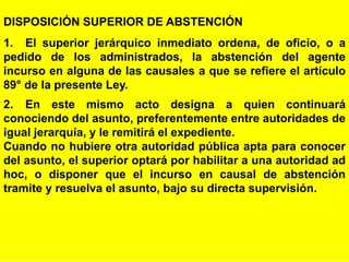 98
DISPOSICIÓN SUPERIOR DE ABSTENCIÓN
1. El superior jerárquico inmediato ordena, de oficio, o a
pedido de los administrados, la abstención del agente
incurso en alguna de las causales a que se refiere el artículo
89° de la presente Ley.
2. En este mismo acto designa a quien continuará
conociendo del asunto, preferentemente entre autoridades de
igual jerarquía, y le remitirá el expediente.
Cuando no hubiere otra autoridad pública apta para conocer
del asunto, el superior optará por habilitar a una autoridad ad
hoc, o disponer que el incurso en causal de abstención
tramite y resuelva el asunto, bajo su directa supervisión.
 