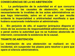 99
CONSECUENCIAS DE LA NO ABSTENCIÓN
1. La participación de la autoridad en el que concurra
cualquiera de las causales de abstención, no implica
necesariamente la invalidez de los actos administrativos en
que haya intervenido, salvo en el caso en que resulte
evidente la imparcialidad o arbitrariedad manifiesta o que
hubiera ocasionado indefensión al administrado.
2. Sin perjuicio de ello, el superior jerárquico dispone el
inicio de las acciones de responsabilidad administrativa, civil
o penal contra la autoridad que no se hubiese abstenido de
intervenir, conociendo la existencia de la causal.
TRÁMITE DE ABSTENCIÓN
La tramitación de una abstención se realizará en vía
incidental, sin suspender los plazos para resolver o para que
opere el silencio administrativo.
 