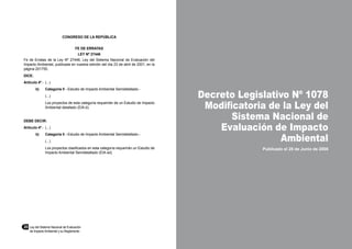20	 Ley del Sistema Nacional de Evaluación
de Impacto Ambiental y su Reglamento
Decreto Legislativo Nº 1078
Modificatoria de la Ley del
Sistema Nacional de
Evaluación de Impacto
Ambiental
Publicado el 28 de Junio de 2008
CONGRESO DE LA REPÚBLICA
FE DE ERRATAS
LEY Nº 27446
Fe de Erratas de la Ley Nº 27446, Ley del Sistema Nacional de Evaluación del
Impacto Ambiental, publicada en nuestra edición del día 23 de abril de 2001, en la
página 201755.
DICE:
Artículo 4º.-	 (...)
b)	 Categoría II - Estudio de Impacto Ambiental Semidetallado.-
	 (...)
	 Los proyectos de esta categoría requerirán de un Estudio de Impacto
Ambiental detallado (EIA-d).
DEBE DECIR:
Artículo 4º.-	 (...)
b)	 Categoría II - Estudio de Impacto Ambiental Semidetallado.-
	 (...)
	 Los proyectos clasificados en esta categoría requerirán un Estudio de
Impacto Ambiental Semidetallado (EIA-sd).
 