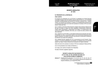 Ley del Sistema Nacional de Evaluación de
Impacto Ambiental y su Reglamento
25
Reglamento de la
Ley del SEIA
Art.
1º
Ley del
SEIA
Modificatoria de la
Ley del SEIA
DECRETO LEGISLATIVO
Nº 1078
EL PRESIDENTE DE LA REPÚBLICA
POR CUANTO:
El Congreso de la República, por Ley Nº 29157, ha delegado en el Poder Ejecutivo
la facultad de legislar sobre las materias especifi cadas en dicha Ley, con la finalidad
de facilitar la implementación del Acuerdo de Promoción Comercial Perú – Estados
Unidos y su Protocolo de Enmienda, y el apoyo a la competitividad económica para
su aprovechamiento dentro del marco de lo previsto en el artículo 104º de la Cons-
titución Política del Perú;
Que, la citada Ley faculta al Poder Ejecutivo a legislar sobre diversas materias entre
las que se incluyen, la mejora del marco regulatorio, fortalecimiento institucional,
simplifi cación administrativa, modernización del Estado y el fortalecimiento insti-
tucional de la gestión ambiental, entre otros, por un plazo de ciento ochenta (180)
días calendario;
Que, mediante la Ley Nº 27446, Ley del Sistema Nacional de Evaluación del Impac-
to Ambiental, se crea el mencionado Sistema como herramienta transectorial de la
gestión ambiental y de carácter preventivo que permite la conservación ambiental y
la protección de la salud de la población;
Que, mediante Decreto Legislativo Nº 1013, que aprueba la Ley de Creación, Orga-
nización y Funciones del Ministerio del Ambiente, se establece entre sus funciones
específi cas dirigir el Sistema Nacional de Evaluación de Impacto Ambiental;
Dentro del marco de lo previsto en el artículo 104º de la Constitución Política del Perú;
Con el voto aprobatorio del Consejo de Ministros; y,
Con cargo a dar cuenta al Congreso de la República;
Ha dado el Decreto Legislativo siguiente:
DECRETO LEGISLATIVO QUE MODIFICA LA
LEY Nº 27446, LEY DEL SISTEMA NACIONAL DE
EVALUACIÓN DE IMPACTO AMBIENTAL
Artículo 1º.-	 Modifíquense los artículos 2º, 3º, 4º, 5º, 6º, 10º, 11º, 12º, 15º, 16º, 17º
y 18º de la Ley Nº 27446, Ley del Sistema Nacional de Evaluación de
Impacto Ambiental, por los siguientes textos:
 