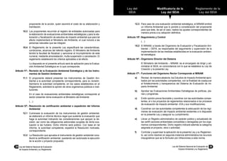 28	 Ley del Sistema Nacional de Evaluación
de Impacto Ambiental y su Reglamento
Ley del Sistema Nacional de Evaluación de
Impacto Ambiental y su Reglamento
29
Reglamento de la
Ley del SEIA
Modificatoria de la
Ley del SEIA
Ley del
SEIA
proponente de la acción, quien asumirá el costo de su elaboración y
tramitación.
10.3	 Los proponentes recurrirán al registro de entidades autorizadas para
la elaboración de evaluaciones ambientales estratégicas y para la ela-
boración y fiscalización de estudios de impacto ambiental que para tal
efecto implementará el Ministerio del Ambiente, el cual incluirá a las
personas naturales que las integran.
10.4	 El Reglamento de la presente Ley especificará las características,
condiciones, alcances del referido registro. El Ministerio del Ambiente
tendrá la facultad de fiscalizar y sancionar el incumplimiento de este
numeral, mediante amonestación, multa suspensión o cancelación. El
reglamento establecerá los criterios aplicables a tal efecto.
	 Lo dispuesto en el presente artículo será de aplicación para la Evalua-
ción Ambiental Estratégica en lo que corresponda.
Artículo 11º.-	Revisión de la Evaluación Ambiental Estratégica y de los Instru-
mentos de Gestión Ambiental
11.1	 El proponente deberá presentar los Instrumentos de Gestión Am-
biental a la autoridad competente correspondiente, para su revisión.
Asimismo la autoridad competente, en los casos establecidos en el
Reglamento, solicitará la opinión de otros organismos públicos e insti-
tuciones.
	 En el caso de evaluaciones ambientales estratégicas corresponde al
sector presentar dicha evaluación al Ministerio del Ambiente
	 (…)
Artículo 12º.-	Resolución de certificación ambiental o expedición del Informe
Ambiental
12.1	 Culminada la evaluación de los instrumentos de gestión ambiental,
se elaborará un informe técnico–legal que sustente la evaluación que
haga la autoridad indicando las consideraciones que apoyan la de-
cisión, así como las obligaciones adicionales surgidas de dicha eva-
luación si las hubiera. Dicho informe será público. Con base en tal
informe, la autoridad competente, expedirá la Resolución motivada,
correspondiente.
12.2	 La Resolución que aprueba el instrumento de gestión ambiental cons-
tituirá la certificación ambiental, quedando así autorizada la ejecución
de la acción o proyecto propuesto.
12.3	 Para caso de una evaluación ambiental estratégica, el MINAM emitirá
un Informe Ambiental que lo pondrá a consideración del proponente
para que éste, de ser el caso, realice los ajustes correspondientes de
manera previa a su adopción definitiva.
Artículo 15º.-	Seguimiento y Control
	 (…)
15.2	 El MINAM, a través del Organismo de Evaluación y Fiscalización Am-
biental – OEFA, es responsable del seguimiento y supervisión de la
implementación de las medidas establecidas en la evaluación ambien-
tal estratégica.
Artículo 16º.-	Organismo Director del Sistema
	 El Ministerio del Ambiente – MINAM, es el encargado de dirigir y ad-
ministrar el SEIA, en concordancia con lo que se establece su Ley de
Creación y la presente Ley.
Artículo 17º.-	Funciones del Organismo Rector Corresponde al MINAM:
a)	 Revisar, de manera aleatoria, los Estudios de Impacto Ambiental apro-
bados por las autoridades competentes, con la finalidad de coadyuvar
al fortalecimiento y transparencia del Sistema de Evaluación de Im-
pacto Ambiental.
b)	 Aprobar las Evaluaciones Ambientales Estratégicas de políticas, pla-
nes y programas.
c)	 Emitir opinión previa favorable y coordinar con las autoridades compe-
tentes, el o los proyectos de reglamentos relacionados a los procesos
de evaluación de impacto ambiental –EIA y sus modificaciones;
d)	 Coordinar con las autoridades competentes la adecuación de los regí-
menes de evaluación del impacto ambiental existentes a lo dispuesto
en la presente Ley y asegurar su cumplimiento;
e)	 Llevar un Registro administrativo de carácter público y actualizado de
las certifi caciones ambientales concedidas o denegadas por los orga-
nismos correspondientes. Dicho registro indicará además la categoría
asignada al proyecto, obra o actividad;
f)	 Controlar y supervisar la aplicación de la presente Ley y su Reglamen-
to, así como resolver en segunda instancia administrativa los recursos
impugnativos que se le formulen por infracciones a esta norma.
 