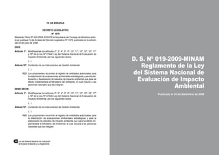32	 Ley del Sistema Nacional de Evaluación
de Impacto Ambiental y su Reglamento
D. S. Nº 019-2009-MINAM
Reglamento de la Ley
del Sistema Nacional de
Evaluación de Impacto
Ambiental
Publicado el 25 de Setiembre de 2009
FE DE ERRATAS
DECRETO LEGISLATIVO
Nº 1078
Mediante Oficio Nº 420-2008-SCM-PR la Secretaría del Consejo de Ministros solici-
ta se publique Fe de Erratas del Decreto Legislativo Nº 1078, publicado en la edición
del 28 de junio de 2008.
DICE:
Artículo 1º.-	 Modifíquense los artículos 2º, 3º, 4º, 5º, 6º, 10º, 11º, 12º, 15º, 16º, 17º
y 18º de la Ley Nº 27446, Ley del Sistema Nacional de Evaluación de
Impacto Ambiental, por los siguientes textos:
	 (...)
Artículo 10º.-	Contenido de los Instrumentos de Gestión Ambiental
	 (...)
10.3	 Los proponentes recurrirán al registro de entidades autorizadas para
la elaboración de evaluaciones ambientales estratégicas y para la ela-
boración y fiscalización de estudios de impacto ambiental que para tal
efecto implementará el Ministerio del Ambiente, el cual incluirá a las
personas naturales que las integran.
DEBE DECIR:
Artículo 1º.-	 Modifíquense los artículos 2º, 3º, 4º, 5º, 6º, 10º, 11º, 12º, 15º, 16º, 17º
y 18º de la Ley Nº 27446, Ley del Sistema Nacional de Evaluación de
Impacto Ambiental, por los siguientes textos:
	 (...)
Artículo 10º.-	Contenido de los instrumentos de Gestión Ambiental.
	 (...)
10.3	 Los proponentes recurrirán al registro de entidades autorizadas para
la elaboración de evaluaciones ambientales estratégicas y para la
elaboración de estudios de impacto ambiental que para tal efecto im-
plementará el Ministerio del Ambiente, el cual incluirá a las personas
naturales que las integran.
 