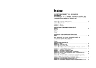 Índice
DECRETO SUPREMO Nº 019 - 2009 MINAM
APRUEBAN
REGLAMENTO DE LA LEY DEL SISTEMA NACIONAL DE
EVALUACIÓN DE IMPACTO AMBIENTAL
Artículo 1º.- Aprobación del Reglamento......................................................... 40
Artículo 2º.- Publicación
Artículo 3º.- Vigencia
Artículo 4º.- Refrendo
DISPOSICIONES COMPLEMENTARIAS FINALES
Primera............................................................................................................. 40
Segunda.
Tercera.
Cuarta.
DISPOSICIÓN COMPLEMENTARIA TRANSITORIA
Única. ............................................................................................................... 42
REGLAMENTO DE LA LEY DEL SISTEMA NACIONAL DE
EVALUACIÓN DE IMPACTO AMBIENTAL
TÍTULO I
DISPOSICIONES GENERALES
Artículo 1º.- Objeto........................................................................................... 43
Artículo 2º.- Ámbito del SEIA
Artículo 3º.- Principios del SEIA....................................................................... 44
Artículo 4º.- Del Sistema Nacional de Evaluación de Impacto Ambiental........ 45
Artículo 5º.- Entidades que conforman el SEIA................................................ 46
Artículo 6º.- Organismo rector del SEIA
Artículo 7º.- Funciones del organismo rector
Artículo 8º.- Funciones de las Autoridades Competentes................................ 48
Artículo 9º.- Ejercicio de las competencias de las autoridades de nivel
regional y local en el SEIA................................................................................. 50
Artículo 10º.- Funciones de las autoridades en materia de supervisión,
fiscalización y sanción ambiental, en el ámbito del SEIA
Artículo 11º.- Instrumentos de Gestión Ambiental del SEIA............................. 51
Artículo 12º.- Instrumentos administrativos del SEIA
Artículo 13º.- Instrumentos de gestión ambiental complementarios al SEIA...... 52
 