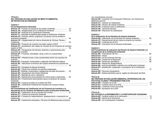 TÍTULO II
DEL PROCESO DE EVALUACIÓN DE IMPACTO AMBIENTAL
DE PROYECTOS DE INVERSIÓN
Capítulo 1
De las Disposiciones Generales
Artículo 14º.- Proceso de evaluación de impacto ambiental............................ 52
Artículo 15º.- Obligatoriedad de la Certificación Ambiental ............................. 53
Artículo 16º.- Alcances de la Certificación Ambiental
Artículo 17º.- Autoridad competente para otorgar la Certificación Ambiental
Artículo 18º.- Políticas, planes, programas y proyectos que se someten a
evaluación ambiental......................................................................................... 54
Artículo 19º.- Obligatoriedad del Informe Ambiental de Políticas, Planes y
Programas......................................................................................................... 55
Artículo 20º.- Proyectos de inversión que están sujetos al SEIA
Artículo 21º.- Actualización del Listado de Inclusión de los Proyectos de .Inversión
sujetos al SEIA ................................................................................................. 56
Artículo 22º.- Otorgamiento de licencias, derechos y autorizaciones para
proyectos de inversión
Artículo 23º.- Proyectos, actividades, obras y otros no comprendidos
en el SEIA.......................................................................................................... 57
Artículo 24º.- Infraestructuras y otros comprendidos dentro de proyectos de
inversión
Artículo 25º.- Evaluación, Conservación y Valoración del Patrimonio Natural
Artículo 26º.- Valorización económica del impacto ambiental de proyectos de
inversión............................................................................................................ 58
Artículo 27º.- Estrategia de Manejo Ambiental
Artículo 28º.- Planes que contienen los estudios ambientales
Artículo 29º.- Medidas, compromisos y obligaciones del titular del proyecto....... 59
Artículo 30º.- Actualización del Estudio Ambiental
Artículo 31º.- Medidas de cierre o abandono
Artículo 32º.- Disposiciones para proyectos de menor escala o particulares...... 60
Artículo 33º.- Procedimiento administrativo para la Evaluación de Impacto
Ambiental
Artículo 34º.- Impactos sociales en el ámbito del SEIA
Artículo 35º.- Certificación Ambiental de Proyectos de Inversión Pública
Capítulo 2
Del Procedimiento de Clasificación de los Proyectos de Inversión y la
Aprobación de los Términos de Referencia para los Estudios Ambientales
Artículo 36º.- Clasificación de los proyectos de inversión................................ 61
Artículo 37º.- Criterios de protección ambiental
Artículo 38º.- Procesos de reasentamiento, desplazamiento o reubicación de
poblaciones....................................................................................................... 62
Artículo 39º.- Clasificación anticipada y Términos de Referencia para proyectos
con características comunes
Artículo 40º.- Contenido de la Evaluación Preliminar y los Términos de
Referencia del EIA
Artículo 41º.- Solicitud de Clasificación
Artículo 42º.- Difusión del estudio ambiental................................................... 63
Artículo 43º.- Evaluación para la clasificación................................................. 64
Artículo 44º.- Opiniones técnicas
Artículo 45º.- Resolución de Clasificación
Capítulo 3
De la elaboración de los Estudios de Impacto Ambiental
Artículo 46º.- Elaboración de los Estudios de Impacto Ambiental................... 65
Artículo 47º.- Requerimiento técnico sobre el proyecto de inversión
Artículo 48º.- Contenido de los EIA
Artículo 49º.- Suscripción de los estudios ambientales................................... 66
Capítulo 4
Del Procedimiento de evaluación del Estudio de Impacto Ambiental y el
otorgamiento de la Certificación Ambiental
Artículo 50º.- Presentación del EIA.................................................................. 66
Artículo 51º.- Plazos
Artículo 52º.- De las opiniones técnicas........................................................... 67
Artículo 53º.- Emisión de la Resolución .......................................................... 68
Artículo 54º.- Resolución aprobatoria.............................................................. 69
Artículo 55º.- Resolución desaprobatoria
Artículo 56º.- Inicio de actividades y pérdida de la Certificación Ambiental
Artículo 57º.- Modificación, suspensión y cancelación de la Certificación
Ambiental.......................................................................................................... 70
Artículo 58º.- Recursos Impugnativos
Artículo 59º.- Sistema electrónico para el registro de información del SEIA
TÍTULO III
DEL PROCESO DE EVALUACIÓN AMBIENTAL ESTRATÉGICA DE LAS
POLÍTICAS, PLANES Y PROGRAMAS PÚBLICOS
Artículo 60º.- Finalidad de la EAE..................................................................... 70
Artículo 61º.- Carácter previo de la EAE........................................................... 71
Artículo 62º.- Contenido mínimo de la EAE
Artículo 63º.- Aprobación de la EAE
TÍTULO IV
DEL ACCESO A LA INFORMACIÓN Y LA PARTICIPACIÓN CIUDADANA
Artículo 64º.- Carácter público de la información.............................................. 72
Artículo 65º.- Idioma de la información............................................................. 73
Artículo 66º.- De la participación ciudadana
 