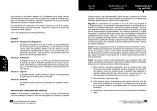 40	 Ley del Sistema Nacional de Evaluación
de Impacto Ambiental y su Reglamento
Ley del
SEIA
Modificatoria de la
Ley del SEIA
Reglamento de la
Ley del SEIA
Ley del Sistema Nacional de Evaluación de
Impacto Ambiental y su Reglamento
41
Art.
1º
al
Art.
4º
Que, el artículo 4º del Decreto Legislativo Nº 1078 establece que el Poder Ejecutivo
mediante Decreto Supremo, con el voto aprobatorio del Consejo de Ministros refren-
dado por el Ministro del Ambiente, aprobará el Reglamento de la Ley del Sistema
Nacional de Evaluación de Impacto Ambiental;
De conformidad con lo dispuesto en el numeral 8) del artículo 118º de la Constitu-
ción Política del Perú, así como el numeral 3 del artículo 11º de la Ley Nº 29158, Ley
Orgánica del Poder Ejecutivo;
Con el voto aprobatorio del Consejo de Ministros;
DECRETA:
Artículo 1º.- 	Aprobación del Reglamento
	 Apruébese el Reglamento de la Ley Nº 27446, Ley del Sistema Nacio-
nal de Evaluación de Impacto Ambiental, el cual consta de seis (06)
Títulos, cuatro (04) capítulos, ochenta y uno (81) artículos, tres (03)
Disposiciones Complementarias Finales, una (01) Disposición Com-
plementaria Transitoria y siete (07) Anexos, los que forman parte inte-
grante del presente Decreto Supremo.
Artículo 2º.-	 Publicación
	 El Reglamento de de la Ley Nº 27446, Ley del Sistema Nacional de
Evaluación de Impacto Ambiental, aprobado por el artículo 1º prece-
dente, será publicado en el Portal del Estado Peruano (www.peru.gob.
pe) y en el Portal Institucional del Ministerio del Ambiente (www.mi-
nam.gob.pe).
Artículo 3º.-	 Vigencia
	 El presente Decreto Supremo entrará en vigencia al día siguiente de
su publicación en el Diario Oficial “El Peruano”.
Artículo 4º.-	 Refrendo
	 El presente Decreto Supremo será refrendado por el Ministro del Am-
biente.
DISPOSICIONES COMPLEMENTARIAS FINALES
Primera.- Las Autoridades Competentes, en un plazo no mayor a ciento ochenta
(180) días calendario contados a partir del día siguiente de publicado el presente
Decreto Supremo, bajo responsabilidad, deben elaborar o actualizar sus normas
relativas a la evaluación de impacto ambiental, en coordinación con el Ministerio del
Ambiente, adecuándolas a lo dispuesto en el Reglamento.
Segunda.- En concordancia con lo previsto en la Ley Nº 27783, Ley de Bases de
la Descentralización, las autoridades nacionales revisarán los procedimientos re-
lacionados al Sistema Nacional de Evaluación de Impacto Ambiental a su cargo
para determinar aquellos que serán conducidos desde el nivel nacional, y aquellos
que se descentralizarán progresivamente a los Gobiernos Regionales y Locales,
asegurando la capacidad real de cada una de estas autoridades para ejercer eficaz
y eficientemente esta función. Hasta que no opere la transferencia de competen-
cias, las autoridades sectoriales ejercerán estas competencias, debiendo señalar
expresamente la justificación técnica y legal para asumir, delegar o desistirse de la
revisión y evaluación de los estudios de impacto ambiental de proyectos, activida-
des y obras específicas.
Tercera.- Para los proyectos incursos en el Sistema Nacional de Inversión Pública –
SNIP, el Ministerio del Ambiente en coordinación con el Ministerio de Economía y Fi-
nanzas, en un plazo no mayor a ciento ochenta (180) días hábiles contados a partir
del día siguiente de publicado este dispositivo, aprobará disposiciones normativas
para regular su manejo en concordancia con el Sistema Nacional de Evaluación de
Impacto Ambiental.
Cuarta.- Sin perjuicio de las normas reglamentarias que se pudieran emitir, el Mi-
nisterio del Ambiente está facultado para aprobar mediante Resolución Ministerial,
disposiciones normativas y técnicas complementarias para:
1.	 Definir criterios y mecanismos generales a tener en cuenta por todo propo-
nente para la formulación de políticas, planes y programas, de nivel nacio-
nal, regional o local, con incidencia sobre el ambiente. Esta obligación es
requisito exigible para todas las políticas, planes y programas que no han
sido declarados de interés nacional por norma con rango de Ley.
2.	 Definir criterios y mecanismos para:
a)	 Incluir políticas, planes y programas de nivel nacional, regional o local, dis-
tintas de las señaladas en el artículo 62º del Reglamento que se aprueba
por el presente dispositivo, que estarán sujetas a la Evaluación Ambiental
Estratégica.
b)	 Implementar y hacer seguimiento al proceso de Evaluación Ambiental Estra-
tégica.
 
