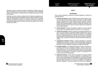 80	 Ley del Sistema Nacional de Evaluación
de Impacto Ambiental y su Reglamento
Ley del
SEIA
Modificatoria de la
Ley del SEIA
Reglamento de la
Ley del SEIA
Ley del Sistema Nacional de Evaluación de
Impacto Ambiental y su Reglamento
81
Art.
81º
regionales o locales, que ejercen funciones de fiscalización ambiental, hasta que
opere la transferencia de funciones al OEFA. En consecuencia, dichas autoridades
continuarán administrando o implementarán dichos registros hasta que se cumpla
dicha condición.
Entiéndase que hasta la efectiva implementación del Registro de entidades autori-
zadas para elaborar Estudios Ambientales que está a cargo del MINAM, de confor-
midad con lo establecido en el artículo 10º, numeral 10.3 de la Ley, las autoridades
sectoriales que administran registros que cumplen similar finalidad, en ejercicio de
sus facultades legales, siguen a cargo de los mismos de acuerdo con las normas
emitidas para tal efecto.
ANEXO I
DEFINICIONES
Para una mejor interpretación y aplicación del presente Reglamento, se definen los
siguientes términos:
1.	 Autoridad Competente: Entidad del Estado del nivel nacional, regional o local,
que con arreglo a sus atribuciones y según lo disponga su normativa específi-
ca, ejerce competencias en materia ambiental, recursos naturales, diversidad
biológica, población, salud humana, factores climáticos, patrimonio histórico y
cultural, áreas naturales protegidas, evaluación y fiscalización ambiental y otras
materias asociadas al SEIA; sin asumir funciones y atribuciones cumplidas por
otros niveles de gobierno.
2.	 Calidad ambiental: Presencia de elementos, sustancias y tipos de energías
que le confieren una propiedad especifica al ambiente y a los ecosistemas.
3.	 Certificación ambiental: Resolución emitida por la autoridad competente a tra-
vés de la cual se aprueba el instrumento de gestión ambiental (DIA, EIA-sd o
EIA-d), certificando que el proyecto propuesto ha cumplido con los requisitos
de forma y fondo establecidos en el marco del SEIA. Asimismo, la certificación
ambiental establece las obligaciones que debe cumplir el titular para prevenir,
mitigar, corregir, compensar y manejar los impactos ambientales negativos ge-
nerados.
4.	 Compensación ambiental: Medidas y acciones generadoras de beneficios
ambientales proporcionales a los daños o perjuicios ambientales causados por
el desarrollo de los proyectos; siempre que no se puedan adoptar medidas de
prevención, corrección, mitigación, recuperación y restauración, eficaces.
5.	 Diversidad biológica: Es la variabilidad de organismos vivos de cualquier fuen-
te incluidos, entre otros, los ecosistemas terrestres y marinos y otros ecosis-
temas acuáticos así como los complejos ecológicos de los que forman parte.
Comprende, asimismo, la diversidad al interior de la especie, entre las especies
y dentro de los ecosistemas y su relación con otros, en concordancia con el
Convenio sobre la Diversidad Biológica.
6.	 Evaluación Preliminar: Proceso inicial de Evaluación de Impacto Ambiental
donde el titular presenta a la autoridad competente, las características de la
acción que se proyecta ejecutar; los antecedentes de los aspectos ambientales
que conforman el área de influencia de la misma; los posibles impactos ambien-
tales que pudieran producirse; y, en el caso de la Categoría I, las medidas de
prevención, mitigación o corrección previstas. Para el caso de las Categorías I
 