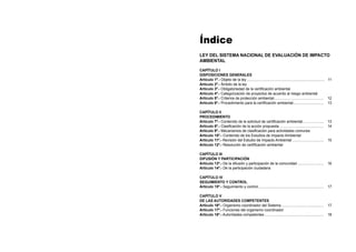 Índice
LEY DEL SISTEMA NACIONAL DE EVALUACIÓN DE IMPACTO
AMBIENTAL
CAPÍTULO I
DISPOSICIONES GENERALES
Artículo 1º.- Objeto de la ley.............................................................................. 11
Artículo 2º.- Ámbito de la ley
Artículo 3º.- Obligatoriedad de la certificación ambiental
Artículo 4º.- Categorización de proyectos de acuerdo al riesgo ambiental
Artículo 5º.- Criterios de protección ambiental.................................................. 12
Artículo 6º.- Procedimiento para la certificación ambiental............................... 13
CAPÍTULO II
PROCEDIMIENTO
Artículo 7º.- Contenido de la solicitud de certificación ambiental...................... 13
Artículo 8º.- Clasificación de la acción propuesta............................................. 14
Artículo 9º.- Mecanismos de clasificación para actividades comunes
Artículo 10º.- Contenido de los Estudios de Impacto Ambiental
Artículo 11º.- Revisión del Estudio de Impacto Ambiental................................ 15
Artículo 12º.- Resolución de certificación ambiental
CAPÍTULO III
DIFUSIÓN Y PARTICIPACIÓN
Artículo 13º.- De la difusión y participación de la comunidad........................... 16
Artículo 14º.- De la participación ciudadana
CAPÍTULO IV
SEGUIMIENTO Y CONTROL
Artículo 15º.- Seguimiento y control.................................................................. 17
CAPÍTULO V
DE LAS AUTORIDADES COMPETENTES
Artículo 16º.- Organismo coordinador del Sistema........................................... 17
Artículo 17º.- Funciones del organismo coordinador
Artículo 18º.- Autoridades competentes............................................................ 18
 