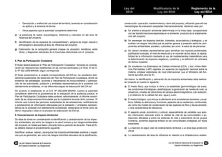 98	 Ley del Sistema Nacional de Evaluación
de Impacto Ambiental y su Reglamento
Ley del
SEIA
Modificatoria de la
Ley del SEIA
Reglamento de la
Ley del SEIA
Ley del Sistema Nacional de Evaluación de
Impacto Ambiental y su Reglamento
99
•	 Descripción y análisis del uso actual del territorio, teniendo en consideración
su aptitud y la tenencia de tierras.
•	 Otros aspectos que la autoridad competente determine.
e)	 La presencia de restos arqueológicos, históricos y culturales en del área de
influencia del proyecto.
f)	 Identificación de los aspectos de vulnerabibilidad y peligros de origen natural o
antropogénico asociados al área de influencia del proyecto.
g)	 Elaboración de la cartografía general (mapas de ubicación, temáticos, entre
otros); y diagramas relevantes de la línea base relacionada con el proyecto.
4. Plan de Participación Ciudadana
El titular deberá elaborar el “Plan de Participación Ciudadana”, tomando en conside-
ración las disposiciones establecidas en las normas sectoriales y el Titulo IV del D.
S. Nº 002-2009-MINAM, según corresponda.
El titular presentará en el acápite correspondiente del EIA-sd, los resultados debi-
damente sustentados del desarrollo del Plan de Participación Ciudadana, donde se
evidencie las estrategias, acciones y mecanismos de involucramiento y participa-
ción de las autoridades, población y entidades representativas de la sociedad civil
debidamente acreditadas, en las diferentes etapas de elaboración del EIA-sd.
De acuerdo lo establecido en el D.S. Nº 002-2009-MINAM, cuando la autoridad
competente determine la procedencia de la realización de la audiencia pública, el
Plan de Participación Ciudadana debe contener, adicionalmente, el informe consoli-
dado de las observaciones formuladas por la ciudadanía durante dicho proceso. El
informe solo incluirá las opiniones sustentadas de las aclaraciones, rectificaciones
o ampliaciones de información efectuadas por la población y entidades represen-
tativas de la sociedad civil debidamente acreditadas, destacando la forma como se
dieron respuesta a ellas en el proceso de elaboración del EIA-sd.
5. Caracterización de Impacto Ambiental
Se debe de tomar en consideración la identificación y caracterización de los impac-
tos ambientales, así como los riesgos a la salud humana y los riesgos ambientales
del proyecto, en todas sus fases y durante todo su periodo de duración. Para tal fin,
se deberá realizar el procedimiento siguiente:
Identificar, evaluar, valorar y jerarquizar los impactos ambientales positivos y negati-
vos que se generarán, así como los riesgos inducidos derivados de la planificación,
construcción, operación, mantenimiento y cierre del proyecto, utilizando para ello las
metodologías de evaluación aceptadas internacionalmente, debiendo velar por:
a)	 Se analice la situación ambiental determinada en la línea base, comparándola
con las transformaciones esperadas en el ambiente, producto de la implementa-
ción del proyecto.
b)	 Se prevengan los impactos directos, indirectos, acumulativos y sinérgicos, y se
evalúen los riesgos inducidos que se podrían generar y presentar sobre los com-
ponentes ambientales, sociales y culturales, así como la salud de las personas.
c)	 Se utilicen variables representativas para identificar los impactos ambientales,
justificando la escala, el nivel de resolución y el volumen de los datos, la replica-
bilidad de la información mediante el uso de modelamientos matemáticos para
la determinación de impactos negativos y positivos, y la definición de umbrales
de dichos impactos.
d)	 Se consideren los Estándares de Calidad Ambiental (ECA) y los Límites Máxi-
mos Permisibles (LMP) vigentes, en ausencia de regulación nacional sobre la
materia, emplear estándares de nivel internacional, que el Ministerio del Am-
biente apruebe para tal fin.
Así mismo, la identificación y valoración de los impactos ambientales debe realizar-
se tomando en cuenta lo siguiente:
a)	 El medio físico, que incluye el clima y la estabilidad geomorfológica del suelo,
las condiciones hidrológicas y edafológicas, la generación de niveles de ruido, la
presencia y niveles de vibraciones de campos electromagnéticos y de radiación,
y el deterioro de la calidad del aire, agua y suelo.
b)	 El medio biológico, que incluye la afectación a los ecosistemas terrestres y acuá-
ticos, hábitat, su estructura y funciones, aspectos de su resiliencia y continuidad,
así como los niveles de conservación de las especies de flora y fauna silvestre,
u otra característica de relevancia.
c)	 El aspecto social, económico y cultural, especialmente de variables que apor-
ten información relevante sobre la calidad de vida de las comunidades o po-
blaciones afectadas y sobre los sistemas de vida y costumbres de los grupos
humanos, poniendo especial énfasis en las comunidades protegidas por leyes
especiales.
d)	 La inserción en algún plan de ordenamiento territorial o un área bajo protección
oficial.
e)	 La caracterización del área de influencia en relación a la infraestructura existen-
 