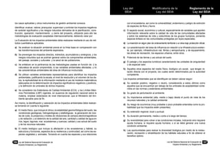 Ley del
SEIA
Modificatoria de la
Ley del SEIA
Reglamento de la
Ley del SEIA
Ley del Sistema Nacional de Evaluación de
Impacto Ambiental y su Reglamento
107106	 Ley del Sistema Nacional de Evaluación de
Impacto Ambiental y su Reglamento
los casos aplicables y otros instrumentos de gestión ambiental conexos.
Identificar, evaluar, valorar, jerarquizar, supervisar y controlar los impactos negativos
de carácter significativo y los riesgos inducidos derivados de la planificación, cons-
trucción, operación, mantenimiento y cierre del proyecto, utilizando para ello las
metodologías de evaluación aceptadas internacionalmente, debiendo velar por:
La Evaluación de los impactos ambientales debe realizarse mediante el uso de mé-
todos cuantitativos aplicables.
a)	 Se analicen la situación ambiental previa en la línea base en comparación con
las transformaciones del ambiente esperados.
b)	 Se prevengan los impactos directos, indirectos, acumulativos y sinérgicos, y los
riesgos inducidos que se podrían generar sobre los componentes ambientales,
del paisaje, sociales y culturales y la salud de las poblaciones.
c)	 Se enfaticen en la pertinencia de las metodologías usadas en función de: i) la
naturaleza de acción emprendida, ii) las variables ambientales afectadas, y iii)
las características ambientales del área de influencia involucrada.
d)	 Se utilicen variables ambientales representativas para identificar los impactos
ambientales, justificando la escala, el nivel de resolución y el volumen de los da-
tos, la replicabilidad de la información mediante el uso de modelos matemáticos
adecuados en la determinación de impactos significativos negativos y positivos,
y la definición de umbrales de dichos impactos.
e)	 Se consideren los Estándares de Calidad Ambiental (ECA) y los Límites Máxi-
mos Permisibles (LMP) vigentes, en ausencia de regulación nacional sobre la
materia, emplear estándares de nivel internacional, que el Ministerio del Am-
biente apruebe para tal fin.
Así mismo, la identificación y valoración de los impactos ambientales debe realizar-
se tomando en cuenta lo siguiente:
a)	 El medio físico, que incluye el clima y la estabilidad geomorfológica del suelo, las
condiciones geológicas, hidrogeológicas y edafológicas; la generación de nive-
les de ruido, la presencia y niveles de vibraciones de campos electromagnéticos
y de radiación, y el deterioro de la calidad del aire, cantidad y calidad de agua en
ríos, lagos, lagunas, mar; ecosistemas y cuencas; calidad y uso actual del suelo
y de los recursos naturales.
b)	 El medio biológico que incluye la afectación a los ecosistemas y hábitat, su
estructura y funciones, aspectos de su resiliencia y continuidad; así como las es-
pecies vegetales y animales. Tomando en cuenta las especies y sus relaciones
con el ecosistema, así como la vulnerabilidad, endemismo y peligro de extinción
de especies de flora y fauna.
c)	 El aspecto social, económico y cultural, especialmente de variables que aporten
información relevante sobre la calidad de vida de las comunidades afectadas
y sobre los sistemas de vida y costumbres de los grupos humanos, poniendo
especial énfasis en las comunidades protegidas por leyes especiales.
d)	 La inserción en algún plan de ordenamiento territorial o un área bajo protección oficial.
e)	 La caracterización del área de influencia en relación a la infraestructura existen-
te, por ejemplo, infraestructura vial, férrea y aeroportuaria, y de equipamiento,
las áreas de recreación, los espacios urbanos, entre otros.
f)	 Potencial de las tierras y uso actual del suelo.
g)	 El paisaje y los aspectos turísticos caracterizando las unidades de singularidad
o de especial valor.
h)	 Aquellos otros aspectos del medio físico, biológico y/o social, que tengan re-
lación directa con el proyecto, los cuales serán determinados por la autoridad
competente.
Los impactos ambientales que se identifiquen se deben valorar según:
a)	 Su carácter positivo, negativo o neutro, considerando a estos últimos como
aquellos que se encuentran por debajo de los umbrales de aceptabilidad conte-
nidos en las normas y estándares ambientales.
b)	 Su grado de perturbación al ambiente.
c)	 Su importancia ambiental (alta, media o baja) desde el punto de vista de los
recursos naturales y la calidad ambiental.
d)	 Su riesgo de ocurrencia (muy probable o poco probable entendida como la pro-
babilidad que los impactos estén presentes).
e)	 Su extensión regional, local o puntual.
f)	 Su duración permanente, media o corta a lo largo del tiempo.
g)	 Su reversibilidad para volver a las condiciones iniciales, indicando sino requiere
ayuda humana, sí requiere ayuda humana, o sí se debe generar una nueva
condición ambiental.
h)	 Las oportunidades para realzar la diversidad biológica por medio de la restau-
ración, recreación o rehabilitación de los hábitats naturales a fin de obtener el
beneficio óptimo.
 