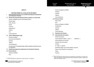 Ley del
SEIA
Modificatoria de la
Ley del SEIA
Reglamento de la
Ley del SEIA
Ley del Sistema Nacional de Evaluación de
Impacto Ambiental y su Reglamento
115114	 Ley del Sistema Nacional de Evaluación de
Impacto Ambiental y su Reglamento
ANEXO VI
CONTENIDO MINIMO DE LA EVALUACION PRELIMINAR1
I.	 Datos generales del titular y de la entidad autorizada para la elaboración
de la Evaluación Preliminar
1.1.	 Nombre del proponente (persona natural o jurídica) y su razón social.
	 Número de Registro Único de Contribuyentes (RUC):
	 Domicilio legal:
	 Calle y Número:
	 Distrito:
	 Provincia:
	 Departamento:
	 Teléfono:
	 Fax:
	 Correo electrónico:
1.2.	 Titular o Representante Legal
	 Nombres completos:
	 Documento de identidad Nº:
	 Domicilio:
	 Teléfono:
	 Correo electrónico:
	 En caso de ser el representante legal, deberá acreditarse mediante documen-
tos legalizados.
1.3	 Entidad Autorizada para la elaboración de la Evaluación Preliminar:
1.3.1	 Persona Natural
	 Nombres y Apellidos:
	 RUC:
	 Número de Registro en MINAM:
	 Profesión:
	 Domicilio:
	 Teléfono:
	 Correo electrónico:
1.3.2	 Persona Jurídica
	 Razón social:
	 RUC:
	 Número de Registro en MINAM:
	 Profesionales:
	 Domicilio:
	 Teléfono:
	 Correo electrónico:
II.	 Descripción del Proyecto
2.1.	 Datos generales del proyecto.
	 Nombre del proyecto:
	 Tipo de proyecto a realizar: nuevo ( ) ampliación ( )
	 Monto estimado de la Inversión:
	 Ubicación física del proyecto:
	 Dirección:
	 Av., Calle, Jr. y Número:
	 Zonificación (según uso de suelo) distrital o provincial:
	 Parque o área industrial2
(si corresponde):
	 Distrito:
	 Provincia:
2	 De ser un área industrial, deberá informar de las actividades que se desarrollan en los terrenos colin-
dantes (para determinar si la actividad generará impactos ambiéntales acumulativos o sinérgicos con
relación a las actividades vecinas).1	 De ser el caso, ésta sería la Declaración de Impacto Ambiental - DIA, Categoría I
 
