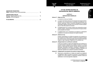 11
Ley del
SEIA
Modificatoria de la
Ley del SEIA
Reglamento de la
Ley del SEIA
Art.
1º
al
Art.
4º
Ley del Sistema Nacional de Evaluación de
Impacto Ambiental y su Reglamento
LEY DEL SISTEMA NACIONAL DE
EVALUACIÓN DEL IMPACTO AMBIENTAL
CAPÍTULO I
DISPOSICIONES GENERALES
Artículo 1º.-	 Objeto de la ley
	 La presente Ley tiene por finalidad:
a)	 La creación del Sistema Nacional de Evaluación del Impacto Ambien-
tal (SEIA), como un sistema único y coordinado de identificación, pre-
vención, supervisión, control y corrección anticipada de los impactos
ambientales negativos derivados de las acciones humanas expresa-
das por medio del proyecto de inversión.
b)	 El establecimiento de un proceso uniforme que comprenda los reque-
rimientos, etapas, y alcances de las evaluaciones del impacto ambien-
tal de proyectos de inversión.
c)	 El establecimiento de los mecanismos que aseguren la participación
ciudadana en el proceso de evaluación de impacto ambiental.
Artículo 2º.-	 Ámbito de la ley
	 Quedan comprendidos en el ámbito de aplicación de la presente Ley,
los proyectos de inversión públicos y privados que impliquen activida-
des, construcciones u obras que puedan causar impactos ambientales
negativos, según disponga el Reglamento de la presente Ley.
Artículo 3º.-	 Obligatoriedad de la certificación ambiental
	 A partir de la entrada en vigencia del Reglamento de la presente Ley,
no podrá iniciarse la ejecución de proyectos incluidos en el artículo
anterior y ninguna autoridad nacional, sectorial, regional o local podrá
aprobarlas, autorizarlas, permitirlas, concederlas o habilitarlas si no
cuentan previamente con la certificación ambiental contenida en la
Resolución expedida por la respectiva autoridad competente.
Artículo 4º.-	 Categorización de proyectos de acuerdo al riesgo ambiental
4.1	 Toda acción comprendida en el listado de inclusión que establezca
el Reglamento, según lo previsto en el Artículo 2º de la presente Ley,
respecto de la cual se solicite su certificación ambiental, deberá ser
clasificada en una de las siguientes categorías:
DISPOSICIÓN TRANSITORIA
ÚNICA.- Aplicación de las normas sectoriales................................................... 18
DISPOSICIONES FINALES
Primera.- Reglamentación de la ley.................................................................. 18
Segunda.- Norma derogatoria
FE DE ERRATAS............................................................................................... 20
 