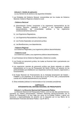 Artículo 2.- Ámbito de aplicación
La Ley General es de alcance a las siguientes Entidades:
1. Las Entidades del Gobierno General, comprendidas por los niveles de Gobierno
Nacional, Gobierno Regional y Gobierno Local:
- Gobierno Nacional
a) Administración Central, comprende a los organismos representativos de los
Poderes Ejecutivo, Legislativo y Judicial, y sus organismos públicos
descentralizados, las universidades públicas y los organismos
constitucionalmente autónomos.
b) Los Organismos Reguladores.
c) Los Organismos Recaudadores y Supervisores.
d) Los Fondos Especiales con personería jurídica.
e) Las Beneficencias y sus dependencias.
- Gobierno Regional
Los Gobiernos Regionales y sus organismos públicos descentralizados.
- Gobierno Local
Los Gobiernos Locales y sus organismos públicos descentralizados.
2. Las Empresas de los Gobiernos Regionales y Gobiernos Locales.
3. Los Fondos sin personería jurídica, los cuales se financian total o parcialmente con
fondos públicos.
4. Los organismos carentes de personería jurídica que tienen asignado un crédito
presupuestario en la Ley de Presupuesto del Sector Público, sin perjuicio de las
particularidades que establezcan sus respectivas normas de creación, organización y
funcionamiento.
5. El Fondo Nacional de Financiamiento de la Actividad Empresarial del Estado -
FONAFE y sus empresas, en el marco de la Ley Nº 27170, sólo y exclusivamente
cuando así lo señale expresamente la Ley General.
6. Otras entidades públicas no mencionadas en los numerales precedentes.
CAPÍTULO II
INTEGRANTES DEL SISTEMA NACIONAL DE PRESUPUESTO
Artículo 3.- La Dirección Nacional del Presupuesto Público
La Dirección Nacional del Presupuesto Público, como la más alta autoridad técnico-
normativa en materia presupuestaria, mantiene relaciones técnico-funcionales con la
Oficina de Presupuesto o la que haga sus veces en la Entidad Pública y ejerce sus
funciones y responsabilidades de acuerdo con lo dispuesto por la Ley Marco de la
Administración Financiera del Sector Público - Ley Nº 28112.
3
 