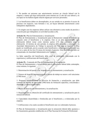 1. No pueden ser personas que anteriormente tuvieron un vínculo laboral con la
empresa, a menos que haya transcurrido como mínimo un (1) año del cese laboral y en
ese lapso no los hubiera ligado relación alguna por servicios personales.

2. Los beneficiarios deben ser desempleados, en ese sentido no se permite el acceso de
personas con negocios, sean formales o no, así hayan laborado anteriormente como
trabajadores dependientes.

3. En ningún caso las empresas deben utilizar esta alternativa como medio de presión o
coacción para que trabajadores en actividad accedan a ella.

Artículo 34.- Plan de Entrenamiento y Actualización
El Plan de Entrenamiento y Actualización para la Reinserción Laboral es definido en
conjunto entre el beneficiario y la empresa. Este es un plan personalizado cuya
elaboración deberá tomar como máximo quince (15) días calendario para su
elaboración. Al término de este período, la empresa debe presentar y comunicar a la
Autoridad Administrativa de Trabajo la ejecución del Plan para su registro. El Plan
puede ser modificado, previo acuerdo entre beneficiario y empresa, como máximo una
(1) vez y antes de los tres (3) meses de iniciado el proceso. Esta modificación debe ser
comunicada a la Autoridad Administrativa de Trabajo.

La labor específica del beneficiario debe estar de preferencia relacionada con la
experiencia y calificaciones del beneficiario.

Artículo 35.- Contenido del Plan de Entrenamiento y Actualización
El Plan de Entrenamiento y Actualización para la reinserción laboral debe contemplar,
como mínimo, lo siguiente:

1. Determinación del puesto a ser ocupado para el entrenamiento y actualización.

2. Número de horas de entrenamiento en el puesto de trabajo no menor a mil setecientas
(1700) horas.

3. Programa complementario de servicios de formación y actualización, que debe
contener un mínimo de trescientas (300) horas de formación específica, concentrada o
alternada, y evaluación periódica.

4. Plazos de duración del entrenamiento y la actualización.

5. Requisitos para la obtención del certificado de entrenamiento y actualización para la
reinserción laboral.

6. Capacidades desarrolladas o fortalecidas por el beneficiario, y evidenciadas por la
empresa.

7. Calificaciones a las cuales accederá el beneficiario una vez culminado el proceso.

El Plan de Entrenamiento y Actualización para la reinserción laboral debe ajustarse a
los lineamientos generales establecidos en el Plan Nacional de Formación Profesional.
 