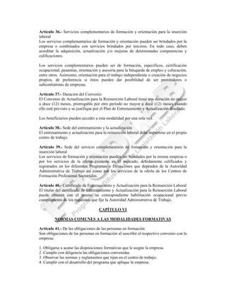 Artículo 36.- Servicios complementarios de formación y orientación para la inserción
laboral
Los servicios complementarios de formación y orientación pueden ser brindados por la
empresa o combinados con servicios brindados por terceros. En todo caso, deben
acreditar la adquisición, actualización y/o mejoras de determinadas competencias y
calificaciones.

Los servicios complementarios pueden ser de formación, específicos, certificación
ocupacional, pasantías, orientación y asesoría para la búsqueda de empleo y colocación,
entre otros. Asimismo, orientación para el trabajo independiente o creación de negocios
propios, de preferencia si éstos pueden dar posibilidad de ser proveedores o
subcontratistas de empresas.

Artículo 37.- Duración del Convenio
El Convenio de Actualización para la Reinserción Laboral tiene una duración no mayor
a doce (12) meses, prorrogable por otro período no mayor a doce (12) meses cuando
ello esté previsto y se justifique por el Plan de Entrenamiento y Actualización diseñado.

Los beneficiarios pueden acceder a esta modalidad por una sola vez.

Artículo 38.- Sede del entrenamiento y la actualización
El entrenamiento y actualización para la reinserción laboral debe impartirse en el propio
centro de trabajo.

Artículo 39.- Sede del servicio complementario de formación y orientación para la
inserción laboral
Los servicios de formación y orientación pueden ser brindados por la misma empresa o
por los servicios de la oferta existente en el mercado, debidamente calificados y
registrados en los diferentes Programas o Direcciones que dependen de la Autoridad
Administrativa de Trabajo así como por los servicios de la oferta de los Centros de
Formación Profesional Sectoriales.

Artículo 40.- Certificado de Entrenamiento y Actualización para la Reinserción Laboral
El titular del certificado de Entrenamiento y Actualización para la Reinserción Laboral
puede obtener con el mismo su correspondiente habilitación ocupacional previo
cumplimiento de los requisitos que fije la Autoridad Administrativa de Trabajo.

                                    CAPÍTULO VI

         NORMAS COMUNES A LAS MODALIDADES FORMATIVAS

Artículo 41.- De las obligaciones de las personas en formación
Son obligaciones de las personas en formación al suscribir el respectivo convenio con la
empresa:

1. Obligarse a acatar las disposiciones formativas que le asigne la empresa.
2. Cumplir con diligencia las obligaciones convenidas.
3. Observar las normas y reglamentos que rijan en el centro de trabajo.
4. Cumplir con el desarrollo del programa que aplique la empresa.
 
