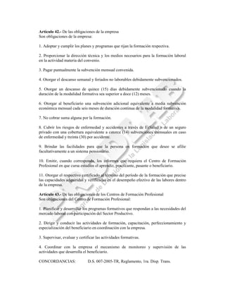 Artículo 42.- De las obligaciones de la empresa
Son obligaciones de la empresa:

1. Adoptar y cumplir los planes y programas que rijan la formación respectiva.

2. Proporcionar la dirección técnica y los medios necesarios para la formación laboral
en la actividad materia del convenio.

3. Pagar puntualmente la subvención mensual convenida.

4. Otorgar el descanso semanal y feriados no laborables debidamente subvencionados.

5. Otorgar un descanso de quince (15) días debidamente subvencionado cuando la
duración de la modalidad formativa sea superior a doce (12) meses.

6. Otorgar al beneficiario una subvención adicional equivalente a media subvención
económica mensual cada seis meses de duración continua de la modalidad formativa.

7. No cobrar suma alguna por la formación.

8. Cubrir los riesgos de enfermedad y accidentes a través de EsSalud o de un seguro
privado con una cobertura equivalente a catorce (14) subvenciones mensuales en caso
de enfermedad y treinta (30) por accidente.

9. Brindar las facilidades para que la persona en formación que desee se afilie
facultativamente a un sistema pensionario.

10. Emitir, cuando corresponda, los informes que requiera el Centro de Formación
Profesional en que cursa estudios el aprendiz, practicante, pasante o beneficiario.

11. Otorgar el respectivo certificado al término del período de la formación que precise
las capacidades adquiridas y verificadas en el desempeño efectivo de las labores dentro
de la empresa.

Artículo 43.- De las obligaciones de los Centros de Formación Profesional
Son obligaciones del Centro de Formación Profesional:

1. Planificar y desarrollar los programas formativos que respondan a las necesidades del
mercado laboral con participación del Sector Productivo.

2. Dirigir y conducir las actividades de formación, capacitación, perfeccionamiento y
especialización del beneficiario en coordinación con la empresa.

3. Supervisar, evaluar y certificar las actividades formativas.

4. Coordinar con la empresa el mecanismo de monitoreo y supervisión de las
actividades que desarrolla el beneficiario.

CONCORDANCIAS:                D.S. 007-2005-TR, Reglamento, 1ra. Disp. Trans.
 
