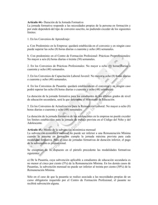 Artículo 44.- Duración de la Jornada Formativa
La jornada formativa responde a las necesidades propias de la persona en formación y
por ende dependerá del tipo de convenio suscrito, no pudiendo exceder de los siguientes
límites:

1. En los Convenios de Aprendizaje:

a. Con Predominio en la Empresa: quedará establecida en el convenio y en ningún caso
puede superar las ocho (8) horas diarias o cuarenta y ocho (48) semanales.

b. Con predominio en el Centro de Formación Profesional: Prácticas Preprofesionales:
No mayor a seis (6) horas diarias o treinta (30) semanales.

2. En los Convenios de Prácticas Profesionales: No mayor a ocho (8) horas diarias o
cuarenta y ocho (48) semanales.

3. En los Convenios de Capacitación Laboral Juvenil: No mayor a ocho (8) horas diarias
o cuarenta y ocho (48) semanales.

4. En los Convenios de Pasantía: quedará establecida en el convenio y en ningún caso
podrá superar las ocho (8) horas diarias o cuarenta y ocho (48) semanales.

La duración de la jornada formativa para los estudiantes de los últimos grados de nivel
de educación secundaria, será la que determine el Ministerio de Educación.

5. En los Convenios de Actualización para la Reinserción Laboral: No mayor a ocho (8)
horas diarias o cuarenta y ocho (48) semanales.

La duración de la jornada formativa de los adolescentes en la empresa no puede exceder
los límites establecidos para la jornada de trabajo prevista en el Código del Niño y del
Adolescente.

Artículo 45.- Monto de la subvención económica mensual
La subvención económica mensual no puede ser inferior a una Remuneración Mínima
cuando la persona en formación cumpla la jornada máxima prevista para cada
modalidad formativa. Para el caso de jornadas formativas de duración inferior, el pago
de la subvención es proporcional.

Se exceptúan de lo dispuesto en el párrafo precedente las modalidades formativas
siguientes:

a) De la Pasantía, cuya subvención aplicable a estudiantes de educación secundaria es
no menor al cinco por ciento (5%) de la Remuneración Mínima. En los demás casos de
Pasantías, la subvención mensual no puede ser inferior al treinta por ciento (30%) de la
Remuneración Mínima.

Sólo en el caso de que la pasantía se realice asociada a las necesidades propias de un
curso obligatorio requerido por el Centro de Formación Profesional, el pasante no
recibirá subvención alguna.
 