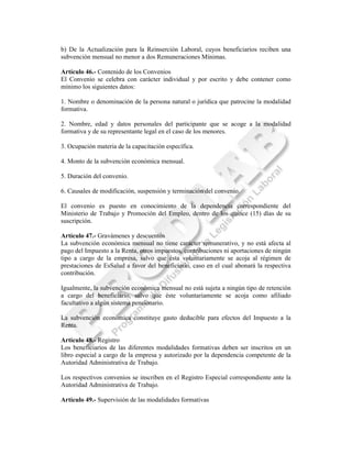 b) De la Actualización para la Reinserción Laboral, cuyos beneficiarios reciben una
subvención mensual no menor a dos Remuneraciones Mínimas.

Artículo 46.- Contenido de los Convenios
El Convenio se celebra con carácter individual y por escrito y debe contener como
mínimo los siguientes datos:

1. Nombre o denominación de la persona natural o jurídica que patrocine la modalidad
formativa.

2. Nombre, edad y datos personales del participante que se acoge a la modalidad
formativa y de su representante legal en el caso de los menores.

3. Ocupación materia de la capacitación específica.

4. Monto de la subvención económica mensual.

5. Duración del convenio.

6. Causales de modificación, suspensión y terminación del convenio.

El convenio es puesto en conocimiento de la dependencia correspondiente del
Ministerio de Trabajo y Promoción del Empleo, dentro de los quince (15) días de su
suscripción.

Artículo 47.- Gravámenes y descuentos
La subvención económica mensual no tiene carácter remunerativo, y no está afecta al
pago del Impuesto a la Renta, otros impuestos, contribuciones ni aportaciones de ningún
tipo a cargo de la empresa, salvo que ésta voluntariamente se acoja al régimen de
prestaciones de EsSalud a favor del beneficiario, caso en el cual abonará la respectiva
contribución.

Igualmente, la subvención económica mensual no está sujeta a ningún tipo de retención
a cargo del beneficiario, salvo que éste voluntariamente se acoja como afiliado
facultativo a algún sistema pensionario.

La subvención económica constituye gasto deducible para efectos del Impuesto a la
Renta.

Artículo 48.- Registro
Los beneficiarios de las diferentes modalidades formativas deben ser inscritos en un
libro especial a cargo de la empresa y autorizado por la dependencia competente de la
Autoridad Administrativa de Trabajo.

Los respectivos convenios se inscriben en el Registro Especial correspondiente ante la
Autoridad Administrativa de Trabajo.

Artículo 49.- Supervisión de las modalidades formativas
 