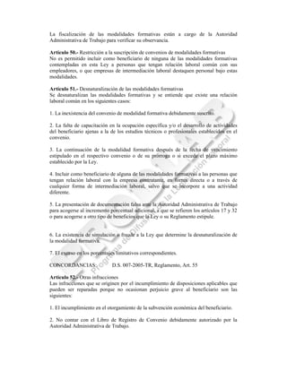 La fiscalización de las modalidades formativas están a cargo de la Autoridad
Administrativa de Trabajo para verificar su observancia.

Artículo 50.- Restricción a la suscripción de convenios de modalidades formativas
No es permitido incluir como beneficiario de ninguna de las modalidades formativas
contempladas en esta Ley a personas que tengan relación laboral común con sus
empleadores, o que empresas de intermediación laboral destaquen personal bajo estas
modalidades.

Artículo 51.- Desnaturalización de las modalidades formativas
Se desnaturalizan las modalidades formativas y se entiende que existe una relación
laboral común en los siguientes casos:

1. La inexistencia del convenio de modalidad formativa debidamente suscrito.

2. La falta de capacitación en la ocupación específica y/o el desarrollo de actividades
del beneficiario ajenas a la de los estudios técnicos o profesionales establecidos en el
convenio.

3. La continuación de la modalidad formativa después de la fecha de vencimiento
estipulado en el respectivo convenio o de su prórroga o si excede el plazo máximo
establecido por la Ley.

4. Incluir como beneficiario de alguna de las modalidades formativas a las personas que
tengan relación laboral con la empresa contratante, en forma directa o a través de
cualquier forma de intermediación laboral, salvo que se incorpore a una actividad
diferente.

5. La presentación de documentación falsa ante la Autoridad Administrativa de Trabajo
para acogerse al incremento porcentual adicional, a que se refieren los artículos 17 y 32
o para acogerse a otro tipo de beneficios que la Ley o su Reglamento estipule.


6. La existencia de simulación o fraude a la Ley que determine la desnaturalización de
la modalidad formativa.

7. El exceso en los porcentajes limitativos correspondientes.

CONCORDANCIAS:               D.S. 007-2005-TR, Reglamento, Art. 55

Artículo 52.- Otras infracciones
Las infracciones que se originen por el incumplimiento de disposiciones aplicables que
pueden ser reparadas porque no ocasionan perjuicio grave al beneficiario son las
siguientes:

1. El incumplimiento en el otorgamiento de la subvención económica del beneficiario.

2. No contar con el Libro de Registro de Convenio debidamente autorizado por la
Autoridad Administrativa de Trabajo.
 
