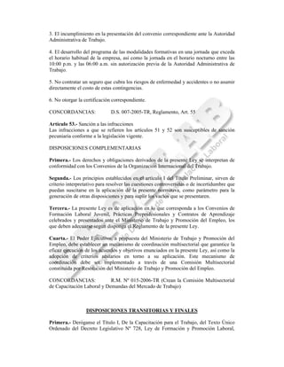 3. El incumplimiento en la presentación del convenio correspondiente ante la Autoridad
Administrativa de Trabajo.

4. El desarrollo del programa de las modalidades formativas en una jornada que exceda
el horario habitual de la empresa, así como la jornada en el horario nocturno entre las
10:00 p.m. y las 06:00 a.m. sin autorización previa de la Autoridad Administrativa de
Trabajo.

5. No contratar un seguro que cubra los riesgos de enfermedad y accidentes o no asumir
directamente el costo de estas contingencias.

6. No otorgar la certificación correspondiente.

CONCORDANCIAS:                D.S. 007-2005-TR, Reglamento, Art. 55

Artículo 53.- Sanción a las infracciones
Las infracciones a que se refieren los artículos 51 y 52 son susceptibles de sanción
pecuniaria conforme a la legislación vigente.

DISPOSICIONES COMPLEMENTARIAS

Primera.- Los derechos y obligaciones derivados de la presente Ley se interpretan de
conformidad con los Convenios de la Organización Internacional del Trabajo.

Segunda.- Los principios establecidos en el artículo I del Título Preliminar, sirven de
criterio interpretativo para resolver las cuestiones controvertidas o de incertidumbre que
puedan suscitarse en la aplicación de la presente normativa, como parámetro para la
generación de otras disposiciones y para suplir los vacíos que se presentaren.

Tercera.- La presente Ley es de aplicación en lo que corresponda a los Convenios de
Formación Laboral Juvenil, Prácticas Preprofesionales y Contratos de Aprendizaje
celebrados y presentados ante el Ministerio de Trabajo y Promoción del Empleo, los
que deben adecuarse según disponga el Reglamento de la presente Ley.

Cuarta.- El Poder Ejecutivo, a propuesta del Ministerio de Trabajo y Promoción del
Empleo, debe establecer un mecanismo de coordinación multisectorial que garantice la
eficaz ejecución de los acuerdos y objetivos enunciados en la presente Ley, así como la
adopción de criterios unitarios en torno a su aplicación. Este mecanismo de
coordinación debe ser implementado a través de una Comisión Multisectorial
constituida por Resolución del Ministerio de Trabajo y Promoción del Empleo.

CONCORDANCIAS:              R.M. Nº 015-2006-TR (Crean la Comisión Multisectorial
de Capacitación Laboral y Demandas del Mercado de Trabajo)



                  DISPOSICIONES TRANSITORIAS Y FINALES

Primera.- Deróganse el Título I, De la Capacitación para el Trabajo, del Texto Único
Ordenado del Decreto Legislativo Nº 728, Ley de Formación y Promoción Laboral,
 