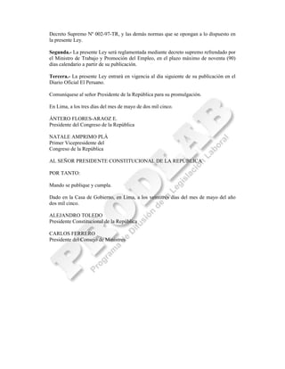 Decreto Supremo Nº 002-97-TR, y las demás normas que se opongan a lo dispuesto en
la presente Ley.

Segunda.- La presente Ley será reglamentada mediante decreto supremo refrendado por
el Ministro de Trabajo y Promoción del Empleo, en el plazo máximo de noventa (90)
días calendario a partir de su publicación.

Tercera.- La presente Ley entrará en vigencia al día siguiente de su publicación en el
Diario Oficial El Peruano.

Comuníquese al señor Presidente de la República para su promulgación.

En Lima, a los tres días del mes de mayo de dos mil cinco.

ÁNTERO FLORES-ARAOZ E.
Presidente del Congreso de la República

NATALE AMPRIMO PLÁ
Primer Vicepresidente del
Congreso de la República

AL SEÑOR PRESIDENTE CONSTITUCIONAL DE LA REPÚBLICA

POR TANTO:

Mando se publique y cumpla.

Dado en la Casa de Gobierno, en Lima, a los veintitrés días del mes de mayo del año
dos mil cinco.

ALEJANDRO TOLEDO
Presidente Constitucional de la República

CARLOS FERRERO
Presidente del Consejo de Ministros
 