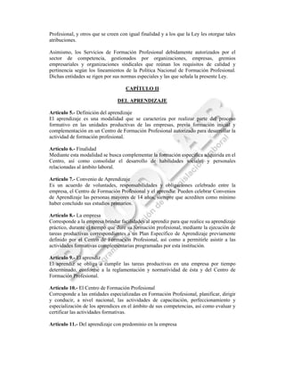 Profesional, y otros que se creen con igual finalidad y a los que la Ley les otorgue tales
atribuciones.

Asimismo, los Servicios de Formación Profesional debidamente autorizados por el
sector de competencia, gestionados por organizaciones, empresas, gremios
empresariales y organizaciones sindicales que reúnan los requisitos de calidad y
pertinencia según los lineamientos de la Política Nacional de Formación Profesional.
Dichas entidades se rigen por sus normas especiales y las que señala la presente Ley.

                                    CAPÍTULO II

                                 DEL APRENDIZAJE

Artículo 5.- Definición del aprendizaje
El aprendizaje es una modalidad que se caracteriza por realizar parte del proceso
formativo en las unidades productivas de las empresas, previa formación inicial y
complementación en un Centro de Formación Profesional autorizado para desarrollar la
actividad de formación profesional.

Artículo 6.- Finalidad
Mediante esta modalidad se busca complementar la formación específica adquirida en el
Centro, así como consolidar el desarrollo de habilidades sociales y personales
relacionadas al ámbito laboral.

Artículo 7.- Convenio de Aprendizaje
Es un acuerdo de voluntades, responsabilidades y obligaciones celebrado entre la
empresa, el Centro de Formación Profesional y el aprendiz. Pueden celebrar Convenios
de Aprendizaje las personas mayores de 14 años, siempre que acrediten como mínimo
haber concluido sus estudios primarios.

Artículo 8.- La empresa
Corresponde a la empresa brindar facilidades al aprendiz para que realice su aprendizaje
práctico, durante el tiempo que dure su formación profesional, mediante la ejecución de
tareas productivas correspondientes a un Plan Específico de Aprendizaje previamente
definido por el Centro de Formación Profesional, así como a permitirle asistir a las
actividades formativas complementarias programadas por esta institución.

Artículo 9.- El aprendiz
El aprendiz se obliga a cumplir las tareas productivas en una empresa por tiempo
determinado, conforme a la reglamentación y normatividad de ésta y del Centro de
Formación Profesional.

Artículo 10.- El Centro de Formación Profesional
Corresponde a las entidades especializadas en Formación Profesional, planificar, dirigir
y conducir, a nivel nacional, las actividades de capacitación, perfeccionamiento y
especialización de los aprendices en el ámbito de sus competencias, así como evaluar y
certificar las actividades formativas.

Artículo 11.- Del aprendizaje con predominio en la empresa
 