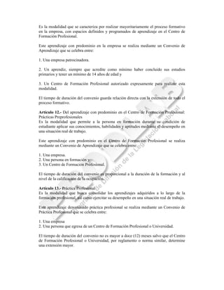 Es la modalidad que se caracteriza por realizar mayoritariamente el proceso formativo
en la empresa, con espacios definidos y programados de aprendizaje en el Centro de
Formación Profesional.

Este aprendizaje con predominio en la empresa se realiza mediante un Convenio de
Aprendizaje que se celebra entre:

1. Una empresa patrocinadora.

2. Un aprendiz, siempre que acredite como mínimo haber concluido sus estudios
primarios y tener un mínimo de 14 años de edad y

3. Un Centro de Formación Profesional autorizado expresamente para realizar esta
modalidad.

El tiempo de duración del convenio guarda relación directa con la extensión de todo el
proceso formativo.

Artículo 12.- Del aprendizaje con predominio en el Centro de Formación Profesional:
Prácticas Preprofesionales
Es la modalidad que permite a la persona en formación durante su condición de
estudiante aplicar sus conocimientos, habilidades y aptitudes mediante el desempeño en
una situación real de trabajo.

Este aprendizaje con predominio en el Centro de Formación Profesional se realiza
mediante un Convenio de Aprendizaje que se celebra entre:

1. Una empresa.
2. Una persona en formación y
3. Un Centro de Formación Profesional.

El tiempo de duración del convenio es proporcional a la duración de la formación y al
nivel de la calificación de la ocupación.

Artículo 13.- Práctica Profesional
Es la modalidad que busca consolidar los aprendizajes adquiridos a lo largo de la
formación profesional, así como ejercitar su desempeño en una situación real de trabajo.

Este aprendizaje denominado práctica profesional se realiza mediante un Convenio de
Práctica Profesional que se celebra entre:

1. Una empresa
2. Una persona que egresa de un Centro de Formación Profesional o Universidad.

El tiempo de duración del convenio no es mayor a doce (12) meses salvo que el Centro
de Formación Profesional o Universidad, por reglamento o norma similar, determine
una extensión mayor.
 