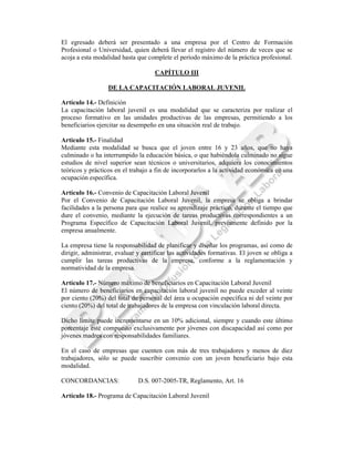 El egresado deberá ser presentado a una empresa por el Centro de Formación
Profesional o Universidad, quien deberá llevar el registro del número de veces que se
acoja a esta modalidad hasta que complete el período máximo de la práctica profesional.

                                    CAPÍTULO III

                  DE LA CAPACITACIÓN LABORAL JUVENIL

Artículo 14.- Definición
La capacitación laboral juvenil es una modalidad que se caracteriza por realizar el
proceso formativo en las unidades productivas de las empresas, permitiendo a los
beneficiarios ejercitar su desempeño en una situación real de trabajo.

Artículo 15.- Finalidad
Mediante esta modalidad se busca que el joven entre 16 y 23 años, que no haya
culminado o ha interrumpido la educación básica, o que habiéndola culminado no sigue
estudios de nivel superior sean técnicos o universitarios, adquiera los conocimientos
teóricos y prácticos en el trabajo a fin de incorporarlos a la actividad económica en una
ocupación específica.

Artículo 16.- Convenio de Capacitación Laboral Juvenil
Por el Convenio de Capacitación Laboral Juvenil, la empresa se obliga a brindar
facilidades a la persona para que realice su aprendizaje práctico, durante el tiempo que
dure el convenio, mediante la ejecución de tareas productivas correspondientes a un
Programa Específico de Capacitación Laboral Juvenil, previamente definido por la
empresa anualmente.

La empresa tiene la responsabilidad de planificar y diseñar los programas, así como de
dirigir, administrar, evaluar y certificar las actividades formativas. El joven se obliga a
cumplir las tareas productivas de la empresa, conforme a la reglamentación y
normatividad de la empresa.

Artículo 17.- Número máximo de beneficiarios en Capacitación Laboral Juvenil
El número de beneficiarios en capacitación laboral juvenil no puede exceder al veinte
por ciento (20%) del total de personal del área u ocupación específica ni del veinte por
ciento (20%) del total de trabajadores de la empresa con vinculación laboral directa.

Dicho límite puede incrementarse en un 10% adicional, siempre y cuando este último
porcentaje esté compuesto exclusivamente por jóvenes con discapacidad así como por
jóvenes madres con responsabilidades familiares.

En el caso de empresas que cuenten con más de tres trabajadores y menos de diez
trabajadores, sólo se puede suscribir convenio con un joven beneficiario bajo esta
modalidad.

CONCORDANCIAS:                D.S. 007-2005-TR, Reglamento, Art. 16

Artículo 18.- Programa de Capacitación Laboral Juvenil
 