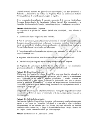 Durante el último trimestre del ejercicio fiscal de la empresa, ésta debe presentar a la
Autoridad Administrativa de Trabajo su Programa Anual de Capacitación Laboral
Juvenil, elaborado de acuerdo a esta Ley, para su registro.

Si por necesidades de ampliación de mercado o expansión de la empresa, ésta diseña un
Programa Extraordinario de Capacitación Laboral Juvenil debe presentarlo a la
Autoridad Administrativa de Trabajo, elaborado de acuerdo a esta Ley para su registro.

Artículo 19.- Contenido del Programa
El Programa de Capacitación Laboral Juvenil debe contemplar, como mínimo lo
siguiente:

1. Determinación de las ocupaciones a ser cubiertas.

2. Plan de Capacitación, que debe contener un mínimo de cinco (5) horas semanales de
formación específica, concentrada o alternada y evaluación periódica. Esta formación
puede ser sustituida por estudios externos conducentes a la culminación de ciclos de la
Formación Profesional patrocinados por la Empresa.

3. Plazos de duración de la capacitación, que deben ser adecuados a la naturaleza de las
respectivas ocupaciones.

4. Requisitos para la obtención del Certificado de Capacitación Laboral Juvenil.

5. Capacidades adquiridas por el beneficiario y evidenciadas por la empresa.

El Programa de Capacitación Laboral Juvenil debe ajustarse a los lineamientos
generales establecidos en el Plan Nacional de Formación Profesional.

Artículo 20.- Duración del Convenio
El Convenio de Capacitación Laboral Juvenil debe tener una duración adecuada a la
naturaleza de las respectivas ocupaciones: no mayor a seis (6) meses en ocupaciones de
poca calificación o de poca o ninguna complejidad y niveles menores de
responsabilidad en el ejercicio de la ocupación, prorrogable hasta por un período
similar; y no mayor a veinticuatro (24) meses, en ocupaciones que requieren mayor
calificación y por ende mayor complejidad y mayores niveles de responsabilidad en el
ejercicio de la ocupación.

Los períodos de capacitación laboral intermitentes o prorrogados no pueden exceder en
su conjunto de doce (12) meses o veinticuatro (24) meses, según corresponda, en la
misma empresa.

Artículo 21.- Sede de la Capacitación
La Capacitación Laboral Juvenil debe impartirse preferentemente en el propio centro de
trabajo o en Centros de Formación Profesional o en escuelas - taller o similares
implementados en las empresas para los jóvenes que estén cursando sus estudios
escolares con la cooperación y el apoyo técnico del Ministerio de Trabajo y Promoción
del Empleo y de los centros educativos que así lo dispongan.

Artículo 22.- Certificado de Capacitación Laboral
 