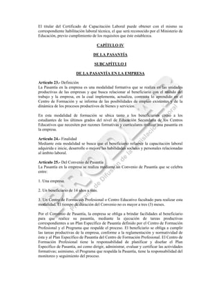 El titular del Certificado de Capacitación Laboral puede obtener con el mismo su
correspondiente habilitación laboral técnica, el que será reconocido por el Ministerio de
Educación, previo cumplimiento de los requisitos que éste establezca.

                                    CAPÍTULO IV

                                  DE LA PASANTÍA

                                   SUBCAPÍTULO I

                       DE LA PASANTÍA EN LA EMPRESA

Artículo 23.- Definición
La Pasantía en la empresa es una modalidad formativa que se realiza en las unidades
productivas de las empresas y que busca relacionar al beneficiario con el mundo del
trabajo y la empresa, en la cual implementa, actualiza, contrasta lo aprendido en el
Centro de Formación y se informa de las posibilidades de empleo existentes y de la
dinámica de los procesos productivos de bienes y servicios.

En esta modalidad de formación se ubica tanto a los beneficiarios como a los
estudiantes de los últimos grados del nivel de Educación Secundaria de los Centros
Educativos que necesiten por razones formativas y curriculares realizar una pasantía en
la empresa.

Artículo 24.- Finalidad
Mediante esta modalidad se busca que el beneficiario refuerce la capacitación laboral
adquirida e inicie, desarrolle o mejore las habilidades sociales y personales relacionadas
al ámbito laboral.

Artículo 25.- Del Convenio de Pasantía
La Pasantía en la empresa se realiza mediante un Convenio de Pasantía que se celebra
entre:

1. Una empresa.

2. Un beneficiario de 14 años a más.

3. Un Centro de Formación Profesional o Centro Educativo facultado para realizar esta
modalidad. El tiempo de duración del Convenio no es mayor a tres (3) meses.

Por el Convenio de Pasantía, la empresa se obliga a brindar facilidades al beneficiario
para que realice su pasantía, mediante la ejecución de tareas productivas
correspondientes a un Plan Específico de Pasantía definido por el Centro de Formación
Profesional y el Programa que respalde el proceso. El beneficiario se obliga a cumplir
las tareas productivas de la empresa, conforme a la reglamentación y normatividad de
ésta y al Plan Específico de Pasantía del Centro de Formación Profesional. El Centro de
Formación Profesional tiene la responsabilidad de planificar y diseñar el Plan
Específico de Pasantía, así como dirigir, administrar, evaluar y certificar las actividades
formativas; asimismo, el Programa que respalda la Pasantía, tiene la responsabilidad del
monitoreo y seguimiento del proceso.
 