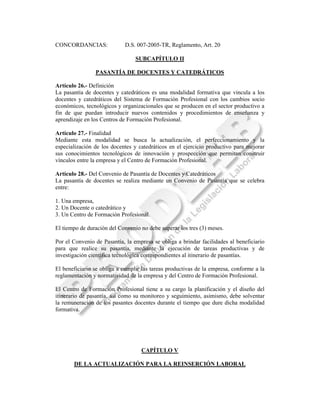 CONCORDANCIAS:              D.S. 007-2005-TR, Reglamento, Art. 20

                                 SUBCAPÍTULO II

                PASANTÍA DE DOCENTES Y CATEDRÁTICOS

Artículo 26.- Definición
La pasantía de docentes y catedráticos es una modalidad formativa que vincula a los
docentes y catedráticos del Sistema de Formación Profesional con los cambios socio
económicos, tecnológicos y organizacionales que se producen en el sector productivo a
fin de que puedan introducir nuevos contenidos y procedimientos de enseñanza y
aprendizaje en los Centros de Formación Profesional.

Artículo 27.- Finalidad
Mediante esta modalidad se busca la actualización, el perfeccionamiento y la
especialización de los docentes y catedráticos en el ejercicio productivo para mejorar
sus conocimientos tecnológicos de innovación y prospección que permitan construir
vínculos entre la empresa y el Centro de Formación Profesional.

Artículo 28.- Del Convenio de Pasantía de Docentes y Catedráticos
La pasantía de docentes se realiza mediante un Convenio de Pasantía que se celebra
entre:

1. Una empresa,
2. Un Docente o catedrático y
3. Un Centro de Formación Profesional.

El tiempo de duración del Convenio no debe superar los tres (3) meses.

Por el Convenio de Pasantía, la empresa se obliga a brindar facilidades al beneficiario
para que realice su pasantía, mediante la ejecución de tareas productivas y de
investigación científica tecnológica correspondientes al itinerario de pasantías.

El beneficiario se obliga a cumplir las tareas productivas de la empresa, conforme a la
reglamentación y normatividad de la empresa y del Centro de Formación Profesional.

El Centro de Formación Profesional tiene a su cargo la planificación y el diseño del
itinerario de pasantía, así como su monitoreo y seguimiento, asimismo, debe solventar
la remuneración de los pasantes docentes durante el tiempo que dure dicha modalidad
formativa.




                                   CAPÍTULO V

       DE LA ACTUALIZACIÓN PARA LA REINSERCIÓN LABORAL
 