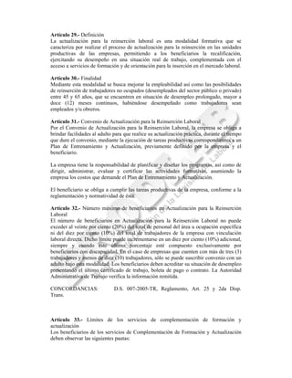 Artículo 29.- Definición
La actualización para la reinserción laboral es una modalidad formativa que se
caracteriza por realizar el proceso de actualización para la reinserción en las unidades
productivas de las empresas, permitiendo a los beneficiarios la recalificación,
ejercitando su desempeño en una situación real de trabajo, complementada con el
acceso a servicios de formación y de orientación para la inserción en el mercado laboral.

Artículo 30.- Finalidad
Mediante esta modalidad se busca mejorar la empleabilidad así como las posibilidades
de reinserción de trabajadores no ocupados (desempleados del sector público o privado)
entre 45 y 65 años, que se encuentren en situación de desempleo prolongado, mayor a
doce (12) meses continuos, habiéndose desempeñado como trabajadores sean
empleados y/u obreros.

Artículo 31.- Convenio de Actualización para la Reinserción Laboral
Por el Convenio de Actualización para la Reinserción Laboral, la empresa se obliga a
brindar facilidades al adulto para que realice su actualización práctica, durante el tiempo
que dure el convenio, mediante la ejecución de tareas productivas correspondientes a un
Plan de Entrenamiento y Actualización, previamente definido por la empresa y el
beneficiario.

La empresa tiene la responsabilidad de planificar y diseñar los programas, así como de
dirigir, administrar, evaluar y certificar las actividades formativas, asumiendo la
empresa los costos que demande el Plan de Entrenamiento y Actualización.

El beneficiario se obliga a cumplir las tareas productivas de la empresa, conforme a la
reglamentación y normatividad de ésta.

Artículo 32.- Número máximo de beneficiarios en Actualización para la Reinserción
Laboral
El número de beneficiarios en Actualización para la Reinserción Laboral no puede
exceder al veinte por ciento (20%) del total de personal del área u ocupación específica
ni del diez por ciento (10%) del total de trabajadores de la empresa con vinculación
laboral directa. Dicho límite puede incrementarse en un diez por ciento (10%) adicional,
siempre y cuando este último porcentaje esté compuesto exclusivamente por
beneficiarios con discapacidad. En el caso de empresas que cuenten con más de tres (3)
trabajadores y menos de diez (10) trabajadores, sólo se puede suscribir convenio con un
adulto bajo esta modalidad. Los beneficiarios deben acreditar su situación de desempleo
presentando el último certificado de trabajo, boleta de pago o contrato. La Autoridad
Administrativa de Trabajo verifica la información remitida.

CONCORDANCIAS:                D.S. 007-2005-TR, Reglamento, Art. 25 y 2da Disp.
Trans.



Artículo 33.- Límites de los servicios de complementación de formación y
actualización
Los beneficiarios de los servicios de Complementación de Formación y Actualización
deben observar las siguientes pautas:
 