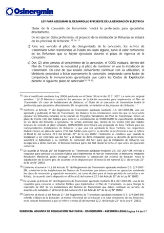 LLLEEEYYY PPPAAARRRAAA AAASSSEEEGGGUUURRRAAARRR EEELLL DDDEEESSSAAARRRRRROOOLLLLLLOOO EEEFFFIIICCCIIIEEENNNTTTEEE DDDEEE LLLAAA GGGEEENNNEEERRRAAACCCIIIÓÓÓNNN EEELLLÉÉÉCCCTTTRRRIIICCCAAA
GGGEEERRREEENNNCCCIIIAAA AAADDDJJJUUUNNNTTTAAA DDDEEE RRREEEGGGUUULLLAAACCCIIIOOONNN TTTAAARRRIIIFFFAAARRRIIIAAA --- OOOSSSIIINNNEEERRRGGGMMMIIINNN --- AAASSSEEESSSOOORRRÍÍÍAAA LLLEEEGGGAAALLLPágina 14 de 67
titular de la concesión de transmisión tendrá la preferencia para ejecutarlas
directamente.
De no ejercer dicha preferencia, el proyecto de la instalación de Refuerzo se incluirá
en los procesos de licitación; 15 16 17
c) Una vez vencido el plazo de otorgamiento de la concesión, los activos de
transmisión serán transferidos al Estado sin costo alguno, salvo el valor remanente
de los Refuerzos que se hayan ejecutado durante el plazo de vigencia de la
concesión;
d) Dos (2) años previos al vencimiento de la concesión, el COES evaluará, dentro del
Plan de Transmisión, la necesidad y el plazo de mantener en uso la instalación de
transmisión. En caso de que resulte conveniente continuar con su utilización, el
Ministerio procederá a licitar nuevamente la concesión, empleando como factor de
competencia la remuneración garantizada que cubra los Costos de Explotación
durante el siguiente plazo de concesión18 19 20.
15 Literal modificado mediante Ley 28958 publicada en el Diario Oficial el día 20.01.2007. La redacción original
señalaba: “ b) El Ministerio conducirá los procesos de Licitación necesarios para implementar el Plan de
Transmisión. En caso de instalaciones de Refuerzo, el titular de la concesión de transmisión tendrá la
preferencia para ejecutarlas directamente. De no ejercerla, se incluirán en los procesos de Licitación; ..”
16 Conforme al Artículo 7° del Reglamento de Transmisión aprobado mediante D.S. 027-2007-EM, una vez
aprobado y publicado el Plan de Transmisión, los titulares de las instalaciones sobre las que se ha previsto
ejecutar los Refuerzos incluidos en la relación de Proyectos Vinculantes del Plan de Transmisión, tienen un
plazo de treinta (30) días hábiles para someter a consideración de OSINERGMIN la especificación detallada
de las obras del Refuerzo a ejecutarse. Se señala asimismo que, dentro de los treinta (30) días hábiles
después de vencido el plazo señalado, OSINERGMIN determinará una propuesta de Base Tarifaria para las
correspondientes instalaciones de Refuerzo; y que una vez aprobada la Base Tarifaria, los respectivos
titulares tienen un plazo de quince (15) días hábiles para ejercer su derecho de preferencia a que se refiere
el literal b) del numeral 22.2 del Artículo 22º de la Ley 28832. Finalmente se establece que, cuando la
instalación a ser reforzada sea del SGT y el titular de dicha instalación ejerza su derecho de preferencia,
suscribirá el Addendum a su Contrato de Concesión del SGT para que la instalación de Refuerzo sea
incorporada a dicho Contrato. El Refuerzo formará parte del SGT desde la fecha en que entre en operación
comercial.
17 De acuerdo al Artículo 20° del Reglamento de Transmisión aprobado mediante D.S. 027-2007-EM, referido a
requisitos para convocar a Licitación Pública para implementar el Plan de Transmisión, el Ministerio, mediante
Resolución Ministerial, podrá encargar a ProInversión la conducción del proceso de licitación hasta la
adjudicación de la buena pro, de acuerdo con lo dispuesto por el inciso b) del numeral 22.2. del Artículo 22°
de la Ley N° 28832.
18 Conforme al numeral 15.3 del Artículo 15° del Reglamento de Transmisión aprobado mediante D.S. 027-2007-
EM, la relación de las instalaciones del Sistema de Transmisión que deben continuar en operación, señalando
las obras de renovación y reposición necesarias, así como el plazo para el nuevo período de concesión a ser
licitada, de acuerdo con lo dispuesto en el literal d) del numeral 22.2 del Artículo 22º de la Ley N° 28832.
19 De acuerdo al Artículo 20° del Reglamento de Transmisión aprobado mediante D.S. 027-2007-EM, una de los
requisitos para convocar a Licitación Pública para implementar el Plan de Transmisión, es para Otorgar la
concesión de SGT de las instalaciones del Sistema de Transmisión que deben continuar en servicio, de
acuerdo a lo señalado en el literal d) del numeral 22.2 del Artículo 22º de la Ley N° 28832.
20 Conforme al literal c) del Artículo 21° del Reglamento de Transmisión aprobado mediante D.S. 027-2007-EM,
referido a Bases de la Licitación, el monto referencial de la licitación o el valor remanente de los Refuerzos,
en el caso de licitaciones a que se refiere el inciso d) del numeral 22.2. del Artículo 22° de la Ley N° 28832.
 
