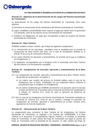 LLLEEEYYY PPPAAARRRAAA AAASSSEEEGGGUUURRRAAARRR EEELLL DDDEEESSSAAARRRRRROOOLLLLLLOOO EEEFFFIIICCCIIIEEENNNTTTEEE DDDEEE LLLAAA GGGEEENNNEEERRRAAACCCIIIÓÓÓNNN EEELLLÉÉÉCCCTTTRRRIIICCCAAA
GGGEEERRREEENNNCCCIIIAAA AAADDDJJJUUUNNNTTTAAA DDDEEE RRREEEGGGUUULLLAAACCCIIIOOONNN TTTAAARRRIIIFFFAAARRRIIIAAA --- OOOSSSIIINNNEEERRRGGGMMMIIINNN --- AAASSSEEESSSOOORRRÍÍÍAAA LLLEEEGGGAAALLLPágina 15 de 67
Artículo 23.- Objetivos de la determinación de los cargos del Sistema Garantizado
de Transmisión
La determinación de los cargos del Sistema Garantizado de Transmisión tiene como
objetivos:
a) Garantizar la remuneración de las instalaciones del Sistema Garantizado de Transmisión;
b) Lograr estabilidad y predictibilidad tanto respecto al pago que deban hacer la generación
y la demanda, como de los ingresos de los concesionarios de transmisión;
c) Establecer las obligaciones de pago que corresponden a todos los usuarios del Sistema
Garantizado de Transmisión.
Artículo 24.- Base Tarifaria
OSINERG establece la Base Tarifaria, que incluye los siguientes componentes:
a) La remuneración de las inversiones, calculadas como la anualidad para un periodo de
recuperación de hasta treinta (30) años, con la tasa de actualización definida en el
artículo 79 de la Ley de Concesiones Eléctricas;
b) Los costos eficientes de operación y mantenimiento, de acuerdo con lo que se establezca
en el Reglamento; y,
c) La liquidación correspondiente por el desajuste entre lo autorizado como Base Tarifaria
del año anterior y lo efectivamente recaudado.
Artículo 25.- Componentes de inversión, operación y mantenimiento de la Base
Tarifaria
25.1 Los componentes de inversión, operación y mantenimiento de la Base Tarifaria, dentro
del periodo de recuperación, son iguales a:
a) Los valores que resulten del proceso de licitación pública, para el caso de las
instalaciones que se liciten, actualizados con sus respectivos índices conforme el
procedimiento que se establece en el Reglamento;
b) Los valores establecidos por OSINERG previamente a su ejecución, para el caso que
el titular del Sistema de Transmisión ejerza el derecho de preferencia establecido en
el artículo 22, numeral 22.2, inciso b), para la ejecución de Refuerzos de
Transmisión.
25.2 Para el caso de las instalaciones del Sistema Garantizado de Transmisión señaladas en
el artículo 22, numeral 22.2, inciso d), que se vuelvan a entregar en concesión, los
componentes de inversión, operación y mantenimiento de la Base Tarifaria serán
equivalentes al Costo de Explotación.
Artículo 26°.- Remuneración de la Base Tarifaria
La compensación para remunerar la Base Tarifaria de las instalaciones del Sistema
Garantizado de Transmisión, es asignada a los Usuarios por OSINERGMIN. A la Base
Tarifaria se le descuenta el correspondiente Ingreso Tarifario y el resultado se denomina
Peaje de Transmisión. El valor unitario del Peaje de Transmisión será igual al cociente del
Peaje de Transmisión entre la demanda de los Usuarios. El valor unitario del Peaje de
 