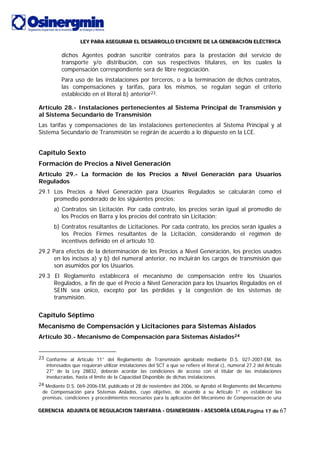 LLLEEEYYY PPPAAARRRAAA AAASSSEEEGGGUUURRRAAARRR EEELLL DDDEEESSSAAARRRRRROOOLLLLLLOOO EEEFFFIIICCCIIIEEENNNTTTEEE DDDEEE LLLAAA GGGEEENNNEEERRRAAACCCIIIÓÓÓNNN EEELLLÉÉÉCCCTTTRRRIIICCCAAA
GGGEEERRREEENNNCCCIIIAAA AAADDDJJJUUUNNNTTTAAA DDDEEE RRREEEGGGUUULLLAAACCCIIIOOONNN TTTAAARRRIIIFFFAAARRRIIIAAA --- OOOSSSIIINNNEEERRRGGGMMMIIINNN --- AAASSSEEESSSOOORRRÍÍÍAAA LLLEEEGGGAAALLLPágina 17 de 67
dichos Agentes podrán suscribir contratos para la prestación del servicio de
transporte y/o distribución, con sus respectivos titulares, en los cuales la
compensación correspondiente será de libre negociación.
Para uso de las instalaciones por terceros, o a la terminación de dichos contratos,
las compensaciones y tarifas, para los mismos, se regulan según el criterio
establecido en el literal b) anterior23.
Artículo 28.- Instalaciones pertenecientes al Sistema Principal de Transmisión y
al Sistema Secundario de Transmisión
Las tarifas y compensaciones de las instalaciones pertenecientes al Sistema Principal y al
Sistema Secundario de Transmisión se regirán de acuerdo a lo dispuesto en la LCE.
Capítulo Sexto
Formación de Precios a Nivel Generación
Artículo 29.- La formación de los Precios a Nivel Generación para Usuarios
Regulados
29.1 Los Precios a Nivel Generación para Usuarios Regulados se calcularán como el
promedio ponderado de los siguientes precios:
a) Contratos sin Licitación. Por cada contrato, los precios serán igual al promedio de
los Precios en Barra y los precios del contrato sin Licitación;
b) Contratos resultantes de Licitaciones. Por cada contrato, los precios serán iguales a
los Precios Firmes resultantes de la Licitación, considerando el régimen de
incentivos definido en el artículo 10.
29.2 Para efectos de la determinación de los Precios a Nivel Generación, los precios usados
en los incisos a) y b) del numeral anterior, no incluirán los cargos de transmisión que
son asumidos por los Usuarios.
29.3 El Reglamento establecerá el mecanismo de compensación entre los Usuarios
Regulados, a fin de que el Precio a Nivel Generación para los Usuarios Regulados en el
SEIN sea único, excepto por las pérdidas y la congestión de los sistemas de
transmisión.
Capítulo Séptimo
Mecanismo de Compensación y Licitaciones para Sistemas Aislados
Artículo 30.- Mecanismo de Compensación para Sistemas Aislados24
23 Conforme al Artículo 11° del Reglamento de Transmisión aprobado mediante D.S. 027-2007-EM, los
interesados que requieran utilizar instalaciones del SCT a que se refiere el literal c), numeral 27.2 del Artículo
27° de la Ley 28832, deberán acordar las condiciones de acceso con el titular de las instalaciones
involucradas, hasta el límite de la Capacidad Disponible de dichas instalaciones.
24 Mediante D.S. 069-2006-EM, publicado el 28 de noviembre del 2006, se Aprobó el Reglamento del Mecanismo
de Compensación para Sistemas Aislados, cuyo objetivo, de acuerdo a su Artículo 1° es establecer las
premisas, condiciones y procedimientos necesarios para la aplicación del Mecanismo de Compensación de una
 