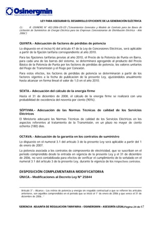 LLLEEEYYY PPPAAARRRAAA AAASSSEEEGGGUUURRRAAARRR EEELLL DDDEEESSSAAARRRRRROOOLLLLLLOOO EEEFFFIIICCCIIIEEENNNTTTEEE DDDEEE LLLAAA GGGEEENNNEEERRRAAACCCIIIÓÓÓNNN EEELLLÉÉÉCCCTTTRRRIIICCCAAA
GGGEEERRREEENNNCCCIIIAAA AAADDDJJJUUUNNNTTTAAA DDDEEE RRREEEGGGUUULLLAAACCCIIIOOONNN TTTAAARRRIIIFFFAAARRRIIIAAA --- OOOSSSIIINNNEEERRRGGGMMMIIINNN --- AAASSSEEESSSOOORRRÍÍÍAAA LLLEEEGGGAAALLLPágina 24 de 67
Cc: R. OSINERG N° 402-2006-OS-CD ("Lineamientos Generales y Modelo de Contrato para las Bases de
Licitación de Suministros de Energía Eléctrica para las Empresas Concesionarias de Distribución Eléctrica - Año
2006”)
QUINTA.- Adecuación de factores de pérdidas de potencia
Lo dispuesto en el inciso h) del artículo 47 de la Ley de Concesiones Eléctricas, será aplicable
a partir de la fijación tarifaria correspondiente al año 2010.
Para las fijaciones tarifarias previas al año 2010, el Precio de la Potencia de Punta en Barra,
para cada una de las barras del sistema, se determinará agregando al producto del Precio
Básico de la Potencia de Punta por los factores de pérdidas de potencia, los valores unitarios
del Peaje de Transmisión y el Peaje por Conexión.
Para estos efectos, los factores de pérdidas de potencia se determinarán a partir de los
factores vigentes a la fecha de publicación de la presente Ley, ajustándolos anualmente
hasta alcanzar en forma lineal el valor de 1,0 en el año 2010.
SEXTA.- Adecuación del cálculo de la energía firme
Hasta el 31 de diciembre de 2008, el cálculo de la energía firme se realizará con una
probabilidad de excedencia del noventa por ciento (90%).
SÉPTIMA.- Adecuación de las Normas Técnicas de calidad de los Servicios
Eléctricos
El Ministerio adecuará las Normas Técnicas de calidad de los Servicios Eléctricos en los
aspectos referentes al tratamiento de la Transmisión, en un plazo no mayor de ciento
ochenta (180) días.
OCTAVA.- Adecuación de la garantía en los contratos de suministro
Lo dispuesto en el numeral 3.1 del artículo 3 de la presente Ley será aplicable a partir del 1
de enero de 2007.
La potencia asociada a los contratos de compraventa de electricidad, que se suscriban en el
periodo comprendido desde la entrada en vigencia de la presente Ley y el 31 de diciembre
de 2006, no será contabilizada para efectos de verificar el cumplimiento de lo señalado en el
numeral 3.1 del artículo 3 de la presente Ley, durante la vigencia de los respectivos contratos.
DISPOSICIÓN COMPLEMENTARIA MODIFICATORIA
ÚNICA.- Modificaciones al Decreto Ley Nº 25844
Artículo 3°.- Alcance.- Los retiros de potencia y energía sin respaldo contractual a que se refieren los artículos
anteriores, son aquéllos comprendidos en el período que se inició el 1° de enero de 2006 y que vence el 31 de
diciembre de 2006…”
 