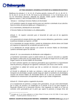LLLEEEYYY PPPAAARRRAAA AAASSSEEEGGGUUURRRAAARRR EEELLL DDDEEESSSAAARRRRRROOOLLLLLLOOO EEEFFFIIICCCIIIEEENNNTTTEEE DDDEEE LLLAAA GGGEEENNNEEERRRAAACCCIIIÓÓÓNNN EEELLLÉÉÉCCCTTTRRRIIICCCAAA
GGGEEERRREEENNNCCCIIIAAA AAADDDJJJUUUNNNTTTAAA DDDEEE RRREEEGGGUUULLLAAACCCIIIOOONNN TTTAAARRRIIIFFFAAARRRIIIAAA --- OOOSSSIIINNNEEERRRGGGMMMIIINNN --- AAASSSEEESSSOOORRRÍÍÍAAA LLLEEEGGGAAALLLPágina 25 de 67
Modifícase los artículos 2, 3, 34, 43, 45, 47 primer párrafo e incisos g29), h) e i), 48, 49, 51,
52, 55, 60, 61, 62, 63, 69, 74, 85, 101 inciso c) y las Definiciones 5, 6 y 12 del Anexo, de la
Ley de Concesiones Eléctricas; debiendo los artículos citados quedar redactados de la
siguiente manera:(*) RECTIFICADO POR FE DE ERRATAS
“Artículo 2.- Constituyen Servicios Públicos de Electricidad:
a) El suministro regular de energía eléctrica para uso colectivo o destinado al uso colectivo,
hasta los límites de potencia fijados por el Reglamento; y,
b) La transmisión y distribución de electricidad.
El Servicio Público de Electricidad es de utilidad pública.
Artículo 3.- Se requiere concesión para el desarrollo de cada una de las siguientes
actividades:
a) La generación de energía eléctrica que utilice recursos hidráulicos y geotérmicos, cuando
la potencia instalada sea superior a 20 MW;
b) La transmisión de energía eléctrica, cuando las instalaciones afecten bienes del Estado
y/o requieran la imposición de servidumbre por parte de éste;
c) La distribución de energía eléctrica con carácter de Servicio Público de Electricidad,
cuando la demanda supere los 500 KW.
Artículo 34.- Los concesionarios de distribución están obligados a:
a) Suministrar electricidad a quien lo solicite dentro de su zona de concesión o a aquellos
que lleguen a dicha zona con sus propias líneas, en un plazo no mayor de un (1) año y que
tengan carácter de Servicio Público de Electricidad;
b) Tener contratos vigentes con empresas generadoras que le garanticen su requerimiento
total de potencia y energía por los siguientes veinticuatro (24) meses como mínimo;
c) Garantizar la calidad del servicio que fije su contrato de Concesión y las normas
aplicables;
d) Permitir la utilización de todos sus sistemas y redes por parte de terceros para el
transporte de electricidad, excepto cuando tenga por objeto el suministro de electricidad a
usuarios del Servicio Público de Electricidad dentro de su área de concesión. OSINERG
establecerá la remuneración correspondiente según lo que señala el Reglamento.
Artículo 43.- Estarán sujetos a regulación de precios:
a) La transferencia de potencia y energía entre generadores, los que serán determinados
por el COES, de acuerdo a lo establecido en el artículo 14 de la Ley para Asegurar el
Desarrollo Eficiente de la Generación Eléctrica. Esta regulación no regirá en el caso de
contratos entre generadores por la parte que supere la potencia y energía firme del
29 Corregido por Fe de Erratas publicada en el Diario Oficial El Peruano el día 25.07.2006. El texto original
señalaba: “…47 primer párrafo e incisos a), h) e i)..”
 