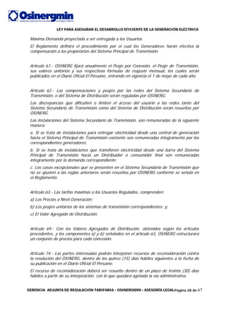 LLLEEEYYY PPPAAARRRAAA AAASSSEEEGGGUUURRRAAARRR EEELLL DDDEEESSSAAARRRRRROOOLLLLLLOOO EEEFFFIIICCCIIIEEENNNTTTEEE DDDEEE LLLAAA GGGEEENNNEEERRRAAACCCIIIÓÓÓNNN EEELLLÉÉÉCCCTTTRRRIIICCCAAA
GGGEEERRREEENNNCCCIIIAAA AAADDDJJJUUUNNNTTTAAA DDDEEE RRREEEGGGUUULLLAAACCCIIIOOONNN TTTAAARRRIIIFFFAAARRRIIIAAA --- OOOSSSIIINNNEEERRRGGGMMMIIINNN --- AAASSSEEESSSOOORRRÍÍÍAAA LLLEEEGGGAAALLLPágina 28 de 67
Máxima Demanda proyectada a ser entregada a los Usuarios.
El Reglamento definirá el procedimiento por el cual los Generadores harán efectiva la
compensación a los propietarios del Sistema Principal de Transmisión.
Artículo 61.- OSINERG fijará anualmente el Peaje por Conexión, el Peaje de Transmisión,
sus valores unitarios y sus respectivas fórmulas de reajuste mensual, los cuales serán
publicados en el Diario Oficial El Peruano, entrando en vigencia el 1 de mayo de cada año.
Artículo 62.- Las compensaciones y peajes por las redes del Sistema Secundario de
Transmisión, o del Sistema de Distribución serán reguladas por OSINERG.
Las discrepancias que dificulten o limiten el acceso del usuario a las redes tanto del
Sistema Secundario de Transmisión como del Sistema de Distribución serán resueltas por
OSINERG.
Las instalaciones del Sistema Secundario de Transmisión, son remuneradas de la siguiente
manera:
a. Si se trata de instalaciones para entregar electricidad desde una central de generación
hasta el Sistema Principal de Transmisión existente son remuneradas íntegramente por los
correspondientes generadores;
b. Si se trata de instalaciones que transfieren electricidad desde una barra del Sistema
Principal de Transmisión hacia un Distribuidor o consumidor final son remuneradas
íntegramente por la demanda correspondiente;
c. Los casos excepcionales que se presenten en el Sistema Secundario de Transmisión que
no se ajusten a las reglas anteriores serán resueltos por OSINERG conforme se señala en
el Reglamento.
Artículo 63.- Las tarifas máximas a los Usuarios Regulados, comprenden:
a) Los Precios a Nivel Generación;
b) Los peajes unitarios de los sistemas de transmisión correspondientes; y,
c) El Valor Agregado de Distribución.
Artículo 69.- Con los Valores Agregados de Distribución, obtenidos según los artículos
precedentes, y los componentes a) y b) señalados en el artículo 63, OSINERG estructurará
un conjunto de precios para cada concesión.
Artículo 74.- Las partes interesadas podrán interponer recursos de reconsideración contra
la resolución del OSINERG, dentro de los quince (15) días hábiles siguientes a la fecha de
su publicación en el Diario Oficial El Peruano.
El recurso de reconsideración deberá ser resuelto dentro de un plazo de treinta (30) días
hábiles a partir de su interposición, con lo que quedará agotada la vía administrativa.
 