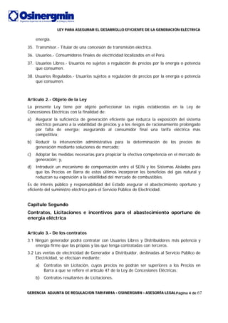 LLLEEEYYY PPPAAARRRAAA AAASSSEEEGGGUUURRRAAARRR EEELLL DDDEEESSSAAARRRRRROOOLLLLLLOOO EEEFFFIIICCCIIIEEENNNTTTEEE DDDEEE LLLAAA GGGEEENNNEEERRRAAACCCIIIÓÓÓNNN EEELLLÉÉÉCCCTTTRRRIIICCCAAA
GGGEEERRREEENNNCCCIIIAAA AAADDDJJJUUUNNNTTTAAA DDDEEE RRREEEGGGUUULLLAAACCCIIIOOONNN TTTAAARRRIIIFFFAAARRRIIIAAA --- OOOSSSIIINNNEEERRRGGGMMMIIINNN --- AAASSSEEESSSOOORRRÍÍÍAAA LLLEEEGGGAAALLLPágina 4 de 67
energía.
35. Transmisor.- Titular de una concesión de transmisión eléctrica.
36. Usuarios.- Consumidores finales de electricidad localizados en el Perú.
37. Usuarios Libres.- Usuarios no sujetos a regulación de precios por la energía o potencia
que consumen.
38. Usuarios Regulados.- Usuarios sujetos a regulación de precios por la energía o potencia
que consumen.
Artículo 2.- Objeto de la Ley
La presente Ley tiene por objeto perfeccionar las reglas establecidas en la Ley de
Concesiones Eléctricas con la finalidad de:
a) Asegurar la suficiencia de generación eficiente que reduzca la exposición del sistema
eléctrico peruano a la volatilidad de precios y a los riesgos de racionamiento prolongado
por falta de energía; asegurando al consumidor final una tarifa eléctrica más
competitiva;
b) Reducir la intervención administrativa para la determinación de los precios de
generación mediante soluciones de mercado;
c) Adoptar las medidas necesarias para propiciar la efectiva competencia en el mercado de
generación; y,
d) Introducir un mecanismo de compensación entre el SEIN y los Sistemas Aislados para
que los Precios en Barra de estos últimos incorporen los beneficios del gas natural y
reduzcan su exposición a la volatilidad del mercado de combustibles.
Es de interés público y responsabilidad del Estado asegurar el abastecimiento oportuno y
eficiente del suministro eléctrico para el Servicio Público de Electricidad.
Capítulo Segundo
Contratos, Licitaciones e incentivos para el abastecimiento oportuno de
energía eléctrica
Artículo 3.- De los contratos
3.1 Ningún generador podrá contratar con Usuarios Libres y Distribuidores más potencia y
energía firme que las propias y las que tenga contratadas con terceros.
3.2 Las ventas de electricidad de Generador a Distribuidor, destinadas al Servicio Público de
Electricidad, se efectúan mediante:
a) Contratos sin Licitación, cuyos precios no podrán ser superiores a los Precios en
Barra a que se refiere el artículo 47 de la Ley de Concesiones Eléctricas;
b) Contratos resultantes de Licitaciones.
 