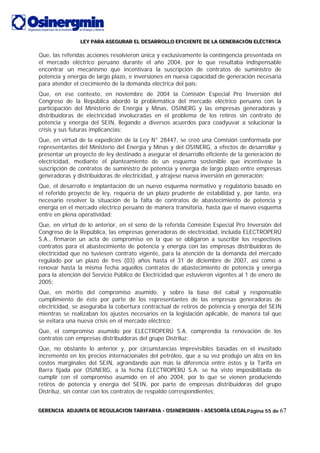 LLLEEEYYY PPPAAARRRAAA AAASSSEEEGGGUUURRRAAARRR EEELLL DDDEEESSSAAARRRRRROOOLLLLLLOOO EEEFFFIIICCCIIIEEENNNTTTEEE DDDEEE LLLAAA GGGEEENNNEEERRRAAACCCIIIÓÓÓNNN EEELLLÉÉÉCCCTTTRRRIIICCCAAA
GGGEEERRREEENNNCCCIIIAAA AAADDDJJJUUUNNNTTTAAA DDDEEE RRREEEGGGUUULLLAAACCCIIIOOONNN TTTAAARRRIIIFFFAAARRRIIIAAA --- OOOSSSIIINNNEEERRRGGGMMMIIINNN --- AAASSSEEESSSOOORRRÍÍÍAAA LLLEEEGGGAAALLLPágina 55 de 67
Que, las referidas acciones resolvieron única y exclusivamente la contingencia presentada en
el mercado eléctrico peruano durante el año 2004, por lo que resultaba indispensable
encontrar un mecanismo que incentivara la suscripción de contratos de suministro de
potencia y energía de largo plazo, e inversiones en nueva capacidad de generación necesaria
para atender el crecimiento de la demanda eléctrica del país;
Que, en ese contexto, en noviembre de 2004 la Comisión Especial Pro Inversión del
Congreso de la República abordó la problemática del mercado eléctrico peruano con la
participación del Ministerio de Energía y Minas, OSINERG y las empresas generadoras y
distribuidoras de electricidad involucradas en el problema de los retiros sin contrato de
potencia y energía del SEIN, llegando a diversos acuerdos para coadyuvar a solucionar la
crisis y sus futuras implicancias;
Que, en virtud de la expedición de la Ley N° 28447, se creó una Comisión conformada por
representantes del Ministerio del Energía y Minas y del OSINERG, a efectos de desarrollar y
presentar un proyecto de ley destinado a asegurar el desarrollo eficiente de la generación de
electricidad, mediante el planteamiento de un esquema sostenible que incentivase la
suscripción de contratos de suministro de potencia y energía de largo plazo entre empresas
generadoras y distribuidoras de electricidad, y atrajese nueva inversión en generación;
Que, el desarrollo e implantación de un nuevo esquema normativo y regulatorio basado en
el referido proyecto de ley, requería de un plazo prudente de estabilidad y, por tanto, era
necesario resolver la situación de la falta de contratos de abastecimiento de potencia y
energía en el mercado eléctrico peruano de manera transitoria, hasta que el nuevo esquema
entre en plena operatividad;
Que, en virtud de lo anterior, en el seno de la referida Comisión Especial Pro Inversión del
Congreso de la República, las empresas generadoras de electricidad, incluida ELECTROPERÚ
S.A., firmaron un acta de compromiso en la que se obligaron a suscribir los respectivos
contratos para el abastecimiento de potencia y energía con las empresas distribuidoras de
electricidad que no tuviesen contrato vigente, para la atención de la demanda del mercado
regulado por un plazo de tres (03) años hasta el 31 de diciembre de 2007, así como a
renovar hasta la misma fecha aquellos contratos de abastecimiento de potencia y energía
para la atención del Servicio Público de Electricidad que estuvieron vigentes al 1 de enero de
2005;
Que, en mérito del compromiso asumido, y sobre la base del cabal y responsable
cumplimiento de éste por parte de los representantes de las empresas generadoras de
electricidad, se aseguraba la cobertura contractual de retiros de potencia y energía del SEIN
mientras se realizaban los ajustes necesarios en la legislación aplicable, de manera tal que
se evitara una nueva crisis en el mercado eléctrico;
Que, el compromiso asumido por ELECTROPERÚ S.A. comprendía la renovación de los
contratos con empresas distribuidoras del grupo Distriluz;
Que, no obstante lo anterior y, por circunstancias imprevisibles basadas en el inusitado
incremento en los precios internacionales del petróleo, que a su vez produjo un alza en los
costos marginales del SEIN, agrandando aún más la diferencia entre éstos y la Tarifa en
Barra fijada por OSINERG, a la fecha ELECTROPERÚ S.A. se ha visto imposibilitada de
cumplir con el compromiso asumido en el año 2004, por lo que se vienen produciendo
retiros de potencia y energía del SEIN, por parte de empresas distribuidoras del grupo
Distriluz, sin contar con los contratos de respaldo correspondientes;
 