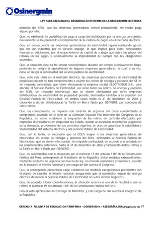 LLLEEEYYY PPPAAARRRAAA AAASSSEEEGGGUUURRRAAARRR EEELLL DDDEEESSSAAARRRRRROOOLLLLLLOOO EEEFFFIIICCCIIIEEENNNTTTEEE DDDEEE LLLAAA GGGEEENNNEEERRRAAACCCIIIÓÓÓNNN EEELLLÉÉÉCCCTTTRRRIIICCCAAA
GGGEEERRREEENNNCCCIIIAAA AAADDDJJJUUUNNNTTTAAA DDDEEE RRREEEGGGUUULLLAAACCCIIIOOONNN TTTAAARRRIIIFFFAAARRRIIIAAA --- OOOSSSIIINNNEEERRRGGGMMMIIINNN --- AAASSSEEESSSOOORRRÍÍÍAAA LLLEEEGGGAAALLLPágina 57 de 67
potencia del SEIN, que las empresas generadoras vienen produciendo, sin recibir pago
alguno por ello;
Que, no existiendo la posibilidad de pago a cargo del distribuidor por la energía consumida,
nuevamente se ha producido el rompimiento de la cadena de pagos en el mercado eléctrico;
Que, en consecuencia las empresas generadoras de electricidad siguen realizando gastos
que no son cubiertos por el servicio impago, lo que implica para éstas necesidades
financieras adicionales, por el requerimiento de capital de trabajo que cubra los plazos del
retraso en los pagos y eventualmente la imposibilidad de cumplir con las obligaciones
asumidas;
Que, la situación descrita ha venido sosteniéndose durante un tiempo excesivamente largo,
poniendo en peligro la operatividad de algunas empresas generadoras, lo cual, a su vez,
pone en riesgo la continuidad del servicio público de electricidad;
Que, ante esta crisis en el mercado eléctrico, las empresas generadoras de electricidad de
propiedad privada se han comprometido a asumir los retiros de energía y potencia del SEIN,
sin respaldo contractual, que viene efectuando la empresa estatal ELECTROSUR S.A., para
atender el Servicio Público de Electricidad, así como todos los retiros de energía y potencia
del SEIN, sin respaldo contractual, que se vienen efectuando por otras empresas
distribuidoras de electricidad de propiedad privada, destinados también a la atención del
Servicio Público de Electricidad, en ambos casos hasta el 31 de diciembre de 2006 y
cobrando a dichas distribuidoras la Tarifa en Barra fijada por OSINERG, por concepto de
tales retiros;
Que, en consecuencia, se requiere con carácter de urgencia dar cabal cumplimiento al
compromiso asumido en el seno de la Comisión Especial Pro Inversión del Congreso de la
República, así como establecer la asignación de los retiros sin contrato efectuados por
empresas distribuidoras de propiedad del Estado, debido al acelerado crecimiento vegetativo
de la demanda, proveniente de sus contratos vigentes, en aras de garantizar la estabilidad y
sostenibilidad del sistema eléctrico y del Servicio Público de Electricidad;
Que, por lo tanto, es necesario que el COES asigne a las empresas generadoras de
electricidad los retiros de energía y potencia del SEIN, destinados al Servicio Público de
Electricidad, que se vienen efectuando, sin respaldo contractual, de acuerdo a lo señalado en
los considerandos anteriores, hasta el 31 de diciembre de 2006 y facturando dichos retiros a
la Tarifa en Barra fijada por OSINERG;
Que, de conformidad con lo dispuesto por el numeral 19 del artículo 118° de la Constitución
Política del Perú, corresponde al Presidente de la República dictar medidas extraordinarias,
mediante decretos de urgencia con fuerza de ley, en materia económica y financiera, cuando
así lo requiere el interés nacional y con cargo de dar cuenta al Congreso;
Que, la contingencia presentada exige establecer las medidas excepcionales pertinentes con
el objeto de cautelar el interés nacional, asegurando que el suministro regular de energía
eléctrica destinado al Servicio Público de Electricidad no sufra efectos negativos;
Que, de acuerdo a tales consideraciones, la situación amerita el uso de la facultad a que se
refiere el numeral 19 del artículo 118° de la Constitución Política del Perú;
Con el voto aprobatorio del Consejo de Ministros; y Con cargo de dar cuenta al Congreso de
la República;
 