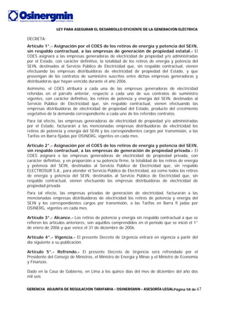 LLLEEEYYY PPPAAARRRAAA AAASSSEEEGGGUUURRRAAARRR EEELLL DDDEEESSSAAARRRRRROOOLLLLLLOOO EEEFFFIIICCCIIIEEENNNTTTEEE DDDEEE LLLAAA GGGEEENNNEEERRRAAACCCIIIÓÓÓNNN EEELLLÉÉÉCCCTTTRRRIIICCCAAA
GGGEEERRREEENNNCCCIIIAAA AAADDDJJJUUUNNNTTTAAA DDDEEE RRREEEGGGUUULLLAAACCCIIIOOONNN TTTAAARRRIIIFFFAAARRRIIIAAA --- OOOSSSIIINNNEEERRRGGGMMMIIINNN --- AAASSSEEESSSOOORRRÍÍÍAAA LLLEEEGGGAAALLLPágina 58 de 67
DECRETA:
Artículo 1°.- Asignación por el COES de los retiros de energía y potencia del SEIN,
sin respaldo contractual, a las empresas de generación de propiedad estatal.- El
COES asignará a las empresas generadoras de electricidad de propiedad y/o administradas
por el Estado, con carácter definitivo, la totalidad de los retiros de energía y potencia del
SEIN, destinados al Servicio Público de Electricidad que, sin respaldo contractual, vienen
efectuando las empresas distribuidoras de electricidad de propiedad del Estado, y que
provengan de los contratos de suministro suscritos entre dichas empresas generadoras y
distribuidoras que hayan vencido durante el año 2006.
Asimismo, el COES atribuirá a cada una de las empresas generadoras de electricidad
referidas en el párrafo anterior, respecto a cada uno de sus contratos de suministro
vigentes, con carácter definitivo, los retiros de potencia y energía del SEIN, destinados al
Servicio Público de Electricidad que, sin respaldo contractual, vienen efectuando las
empresas distribuidoras de electricidad de propiedad del Estado, producto del crecimiento
vegetativo de la demanda correspondiente a cada uno de los referidos contratos.
Para tal efecto, las empresas generadoras de electricidad de propiedad y/o administradas
por el Estado, facturarán a las mencionadas empresas distribuidoras de electricidad los
retiros de potencia y energía del SEIN y los correspondientes cargos por transmisión, a las
Tarifas en Barra fijadas por OSINERG, vigentes en cada mes.
Artículo 2°.- Asignación por el COES de los retiros de energía y potencia del SEIN,
sin respaldo contractual, a las empresas de generación de propiedad privada.- El
COES asignará a las empresas generadoras de electricidad de propiedad privada, con
carácter definitivo, y en proporción a su potencia firme, la totalidad de los retiros de energía
y potencia del SEIN, destinados al Servicio Público de Electricidad que, sin respaldo
ELECTROSUR S.A., para atender el Servicio Público de Electricidad, así como todos los retiros
de energía y potencia del SEIN, destinados al Servicio Público de Electricidad que, sin
respaldo contractual, vienen efectuando las empresas distribuidoras de electricidad de
propiedad privada.
Para tal efecto, las empresas privadas de generación de electricidad, facturarán a las
mencionadas empresas distribuidoras de electricidad los retiros de potencia y energía del
SEIN y los correspondientes cargos por transmisión, a las Tarifas en Barra fi jadas por
OSINERG, vigentes en cada mes.
Artículo 3°.- Alcance.- Los retiros de potencia y energía sin respaldo contractual a que se
refieren los artículos anteriores, son aquéllos comprendidos en el período que se inició el 1°
de enero de 2006 y que vence el 31 de diciembre de 2006.
Artículo 4°.- Vigencia.- El presente Decreto de Urgencia entrará en vigencia a partir del
día siguiente a su publicación.
Artículo 5°.- Refrendo.- El presente Decreto de Urgencia será refrendado por el
Presidente del Consejo de Ministros, el Ministro de Energía y Minas y el Ministro de Economía
y Finanzas.
Dado en la Casa de Gobierno, en Lima a los quince días del mes de diciembre del año dos
mil seis
 